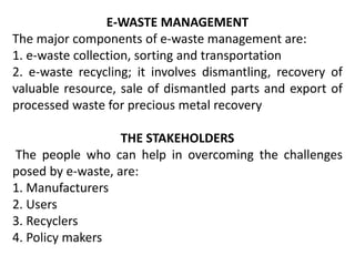 E-WASTE MANAGEMENT 
The major components of e-waste management are: 
1. e-waste collection, sorting and transportation 
2. e-waste recycling; it involves dismantling, recovery of 
valuable resource, sale of dismantled parts and export of 
processed waste for precious metal recovery 
THE STAKEHOLDERS 
The people who can help in overcoming the challenges 
posed by e-waste, are: 
1. Manufacturers 
2. Users 
3. Recyclers 
4. Policy makers 
 