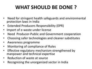 WHAT SHOULD BE DONE ? 
• Need for stringent health safeguards and environmental 
protection laws in India 
• Extended Producers Responsibility (EPR) 
• Import of e-waste under license 
• Need Producer-Public and Government cooperation 
• Choosing safer technologies and cleaner substitutes 
• Awareness programme 
• Monitoring of compliance of Rules 
• Effective regulatory mechanism strengthened by 
manpower and technical expertise 
• Reduction of waste at source 
• Recognizing the unorganized sector in India 
 