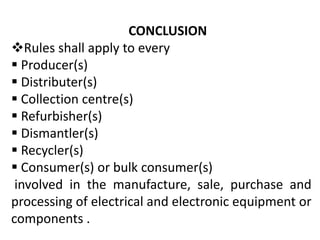 CONCLUSION 
Rules shall apply to every 
 Producer(s) 
 Distributer(s) 
 Collection centre(s) 
 Refurbisher(s) 
 Dismantler(s) 
 Recycler(s) 
 Consumer(s) or bulk consumer(s) 
involved in the manufacture, sale, purchase and 
processing of electrical and electronic equipment or 
components . 
 