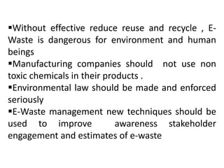 Without effective reduce reuse and recycle , E-Waste 
is dangerous for environment and human 
beings 
Manufacturing companies should not use non 
toxic chemicals in their products . 
Environmental law should be made and enforced 
seriously 
E-Waste management new techniques should be 
used to improve awareness stakeholder 
engagement and estimates of e-waste 
 