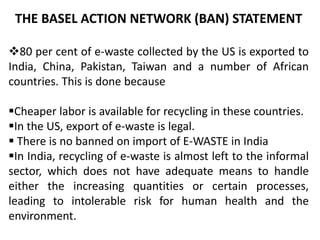 THE BASEL ACTION NETWORK (BAN) STATEMENT 
80 per cent of e-waste collected by the US is exported to 
India, China, Pakistan, Taiwan and a number of African 
countries. This is done because 
Cheaper labor is available for recycling in these countries. 
In the US, export of e-waste is legal. 
 There is no banned on import of E-WASTE in India 
In India, recycling of e-waste is almost left to the informal 
sector, which does not have adequate means to handle 
either the increasing quantities or certain processes, 
leading to intolerable risk for human health and the 
environment. 
 