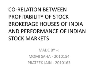 CO-RELATION BETWEEN PROFITABILITY OF STOCK BROKERAGE HOUSES OF INDIA AND PERFORMANCE OF INDIAN STOCK MARKETS MADE BY –: MOMI SAHA - 2010154 PRATEEK JAIN - 2010163 