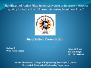 Dissertation Presentation
Guided by:
Prof. Usha Verma
Submitted by:
Prateek Singh
0822EE19MT09
Swami Vivekanand College of Engineering, Indore (M.P.), India
Electrical & Electronics Engineering Department
“Significant of Active Filter in power system to improve the power
quality by Reduction of Harmonics using Nonlinear Load”
1
 