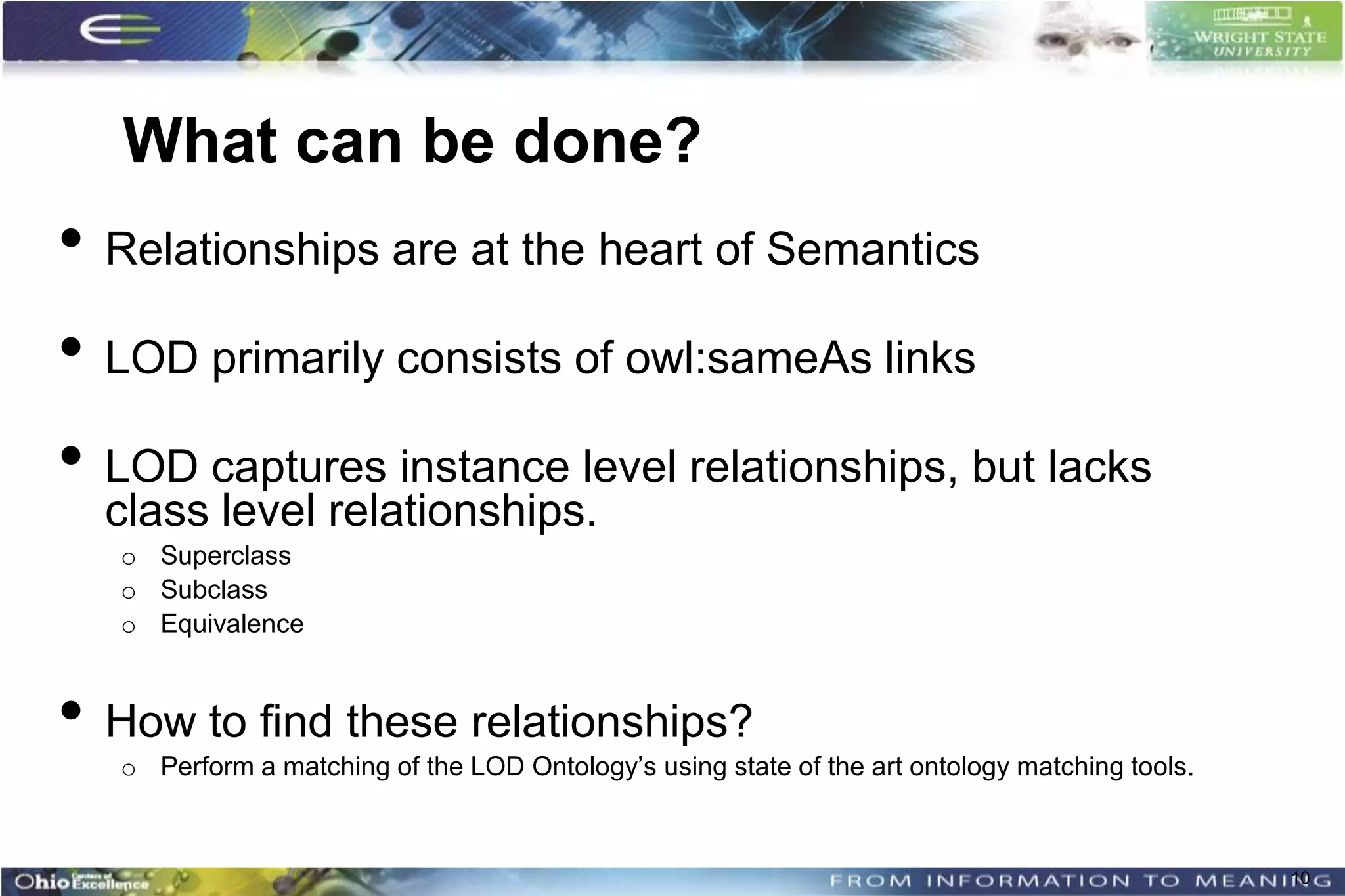 What can be done?
• Relationships are at the heart of Semantics
• LOD primarily consists of owl:sameAs links
• LOD captures instance level relationships, but lacks
  class level relationships.
   o Superclass
   o Subclass
   o Equivalence


• How to find these relationships?
   o Perform a matching of the LOD Ontology’s using state of the art ontology matching tools.



                                                                                                10
 