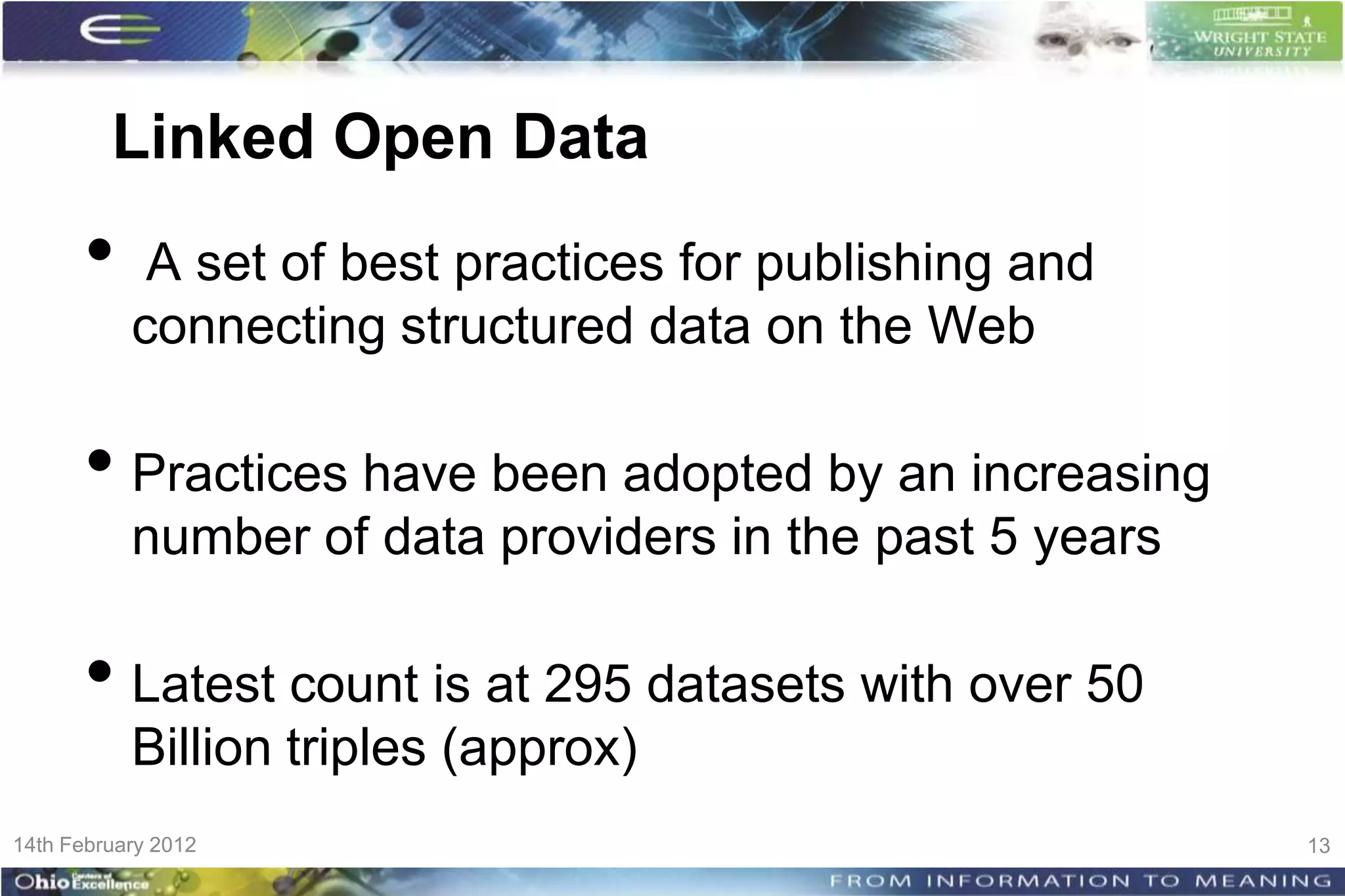 Linked Open Data
      •     A set of best practices for publishing and
           connecting structured data on the Web

      • Practices have been adopted by an increasing
           number of data providers in the past 5 years

      • Latest count is at 295 datasets with over 50
           Billion triples (approx)
14th February 2012                                        13
 