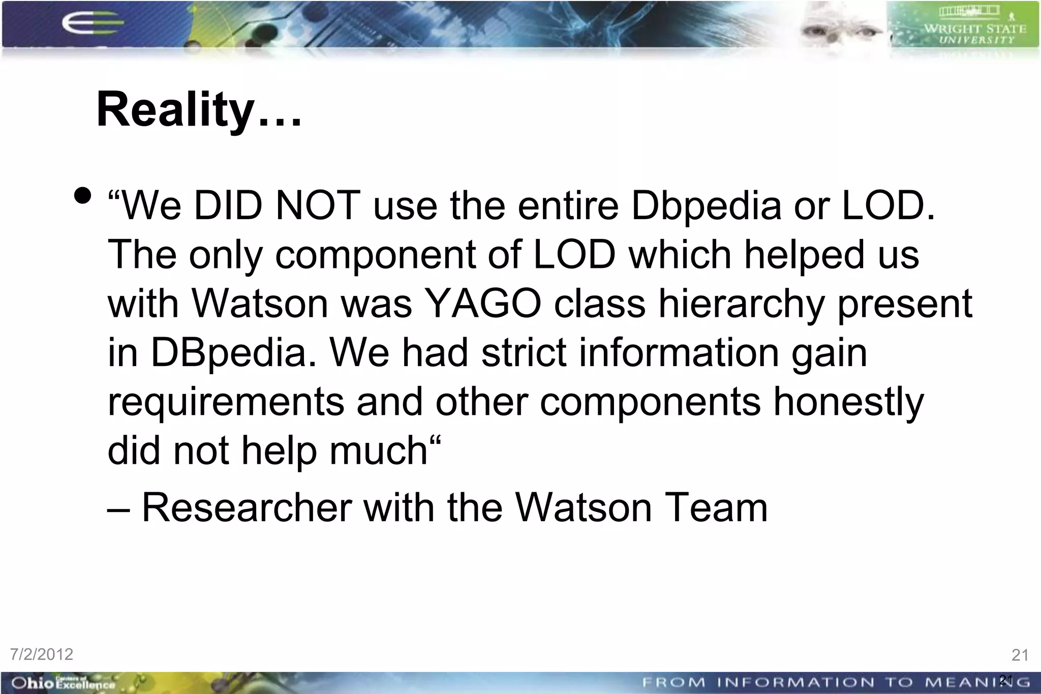 Reality…
       • “We DID NOT use the entire Dbpedia or LOD.
           The only component of LOD which helped us
           with Watson was YAGO class hierarchy present
           in DBpedia. We had strict information gain
           requirements and other components honestly
           did not help much“
           – Researcher with the Watson Team


7/2/2012                                                   21
                                                          21
 