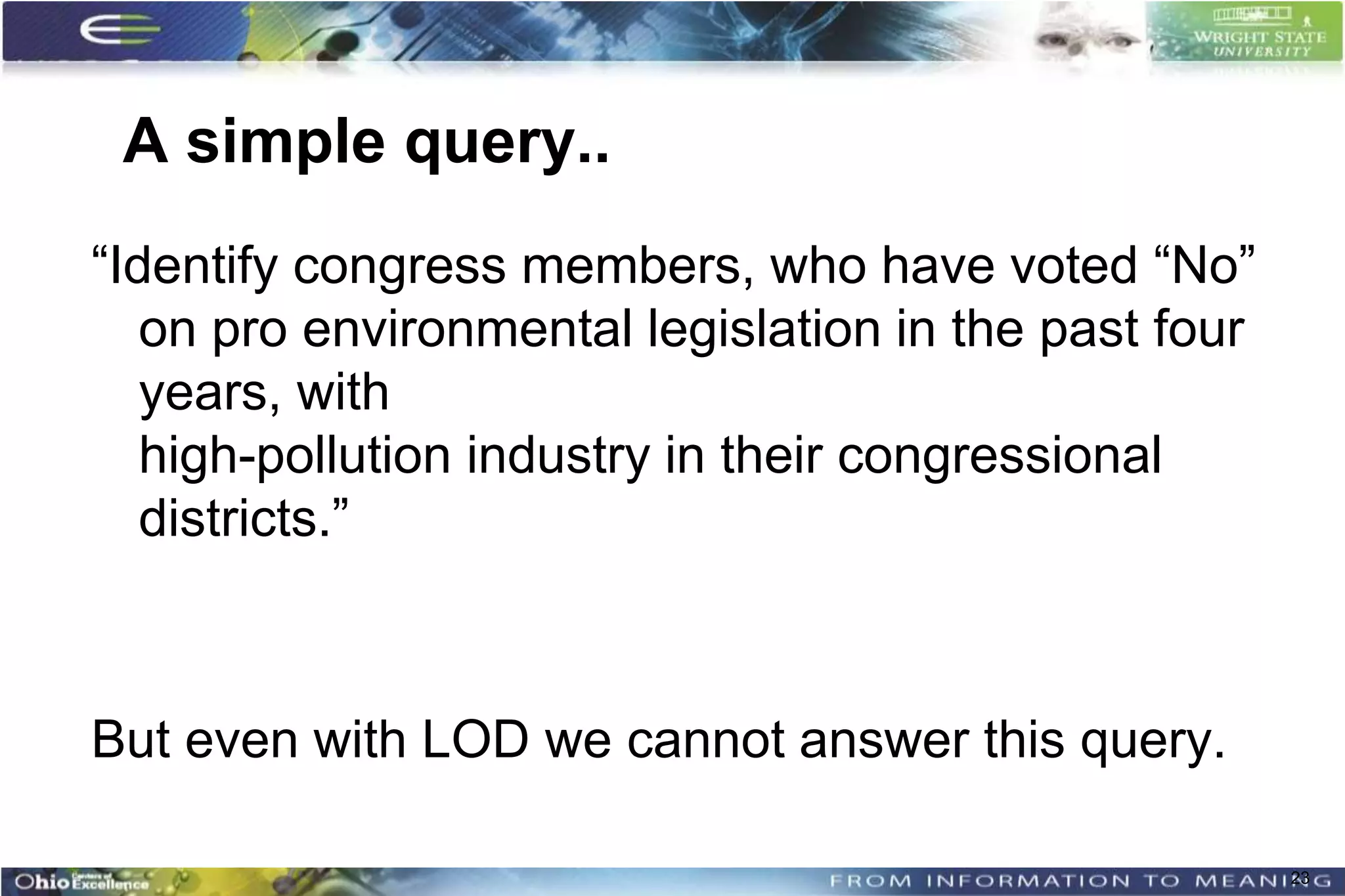 A simple query..
“Identify congress members, who have voted “No”
   on pro environmental legislation in the past four
   years, with
   high-pollution industry in their congressional
   districts.”



But even with LOD we cannot answer this query.

                                                       23
 