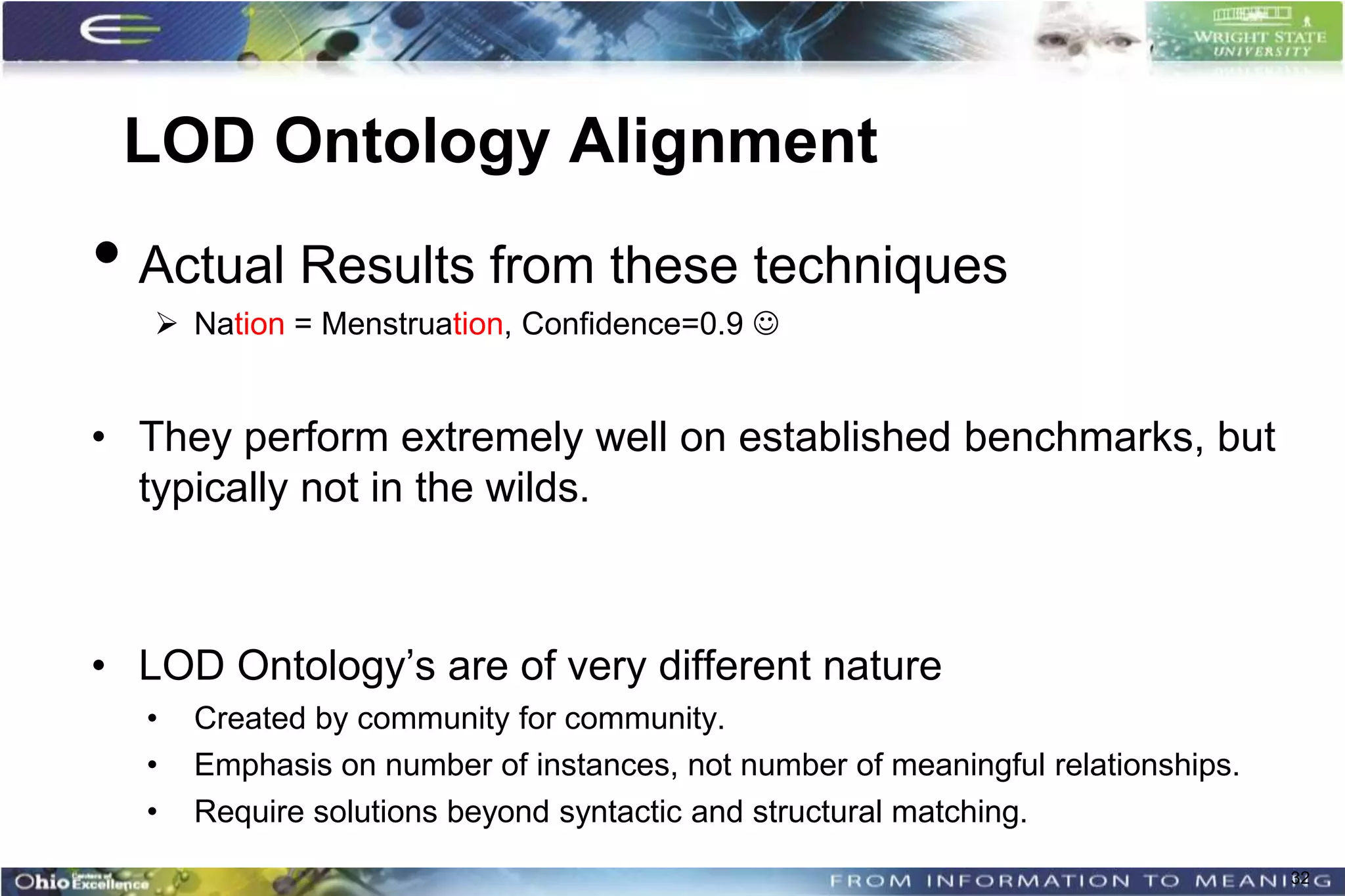 LOD Ontology Alignment
• Actual Results from these techniques
    Nation = Menstruation, Confidence=0.9 


• They perform extremely well on established benchmarks, but
  typically not in the wilds.



• LOD Ontology’s are of very different nature
  •   Created by community for community.
  •   Emphasis on number of instances, not number of meaningful relationships.
  •   Require solutions beyond syntactic and structural matching.
                                                                                 32
 