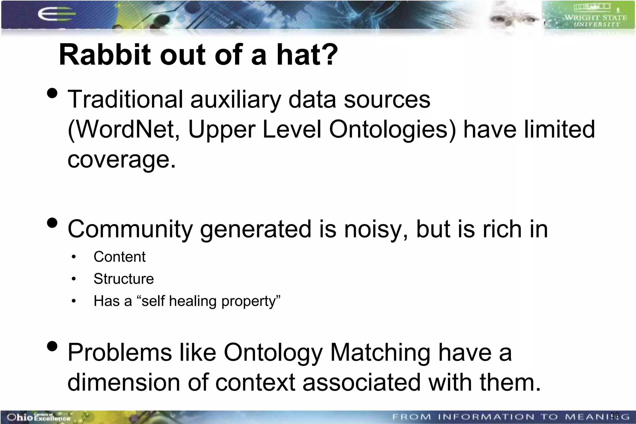 Rabbit out of a hat?
• Traditional auxiliary data sources
  (WordNet, Upper Level Ontologies) have limited
  coverage.

• Community generated is noisy, but is rich in
  •   Content
  •   Structure
  •   Has a “self healing property”


• Problems like Ontology Matching have a
  dimension of context associated with them.
                                                   33
 