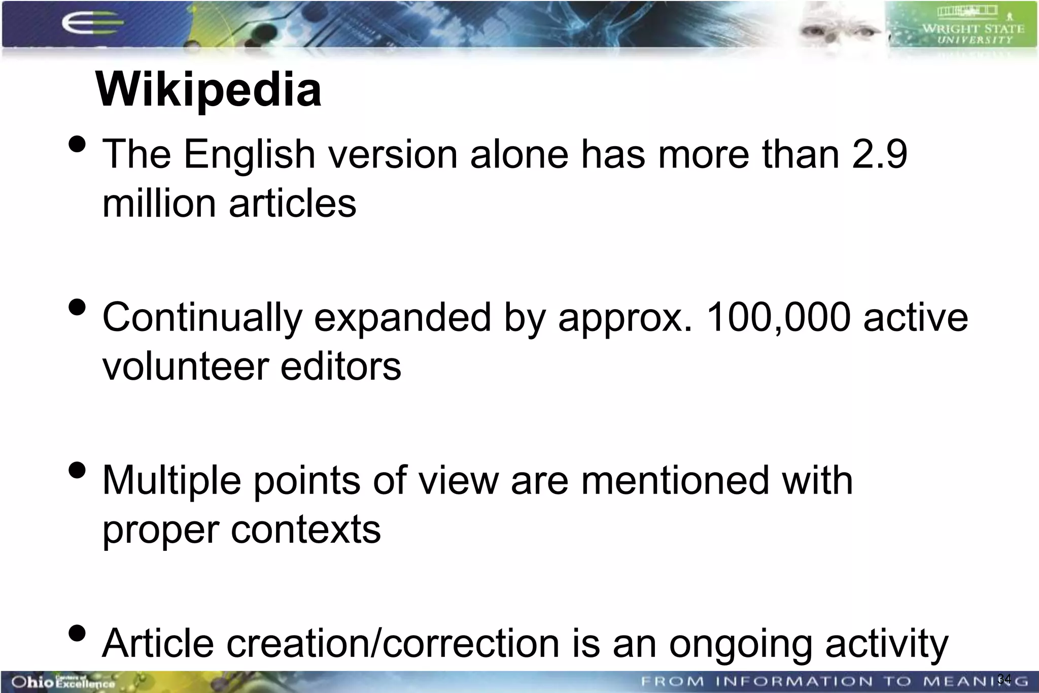 Wikipedia
• The English version alone has more than 2.9
  million articles

• Continually expanded by approx. 100,000 active
  volunteer editors

• Multiple points of view are mentioned with
  proper contexts

• Article creation/correction is an ongoing activity   34
 