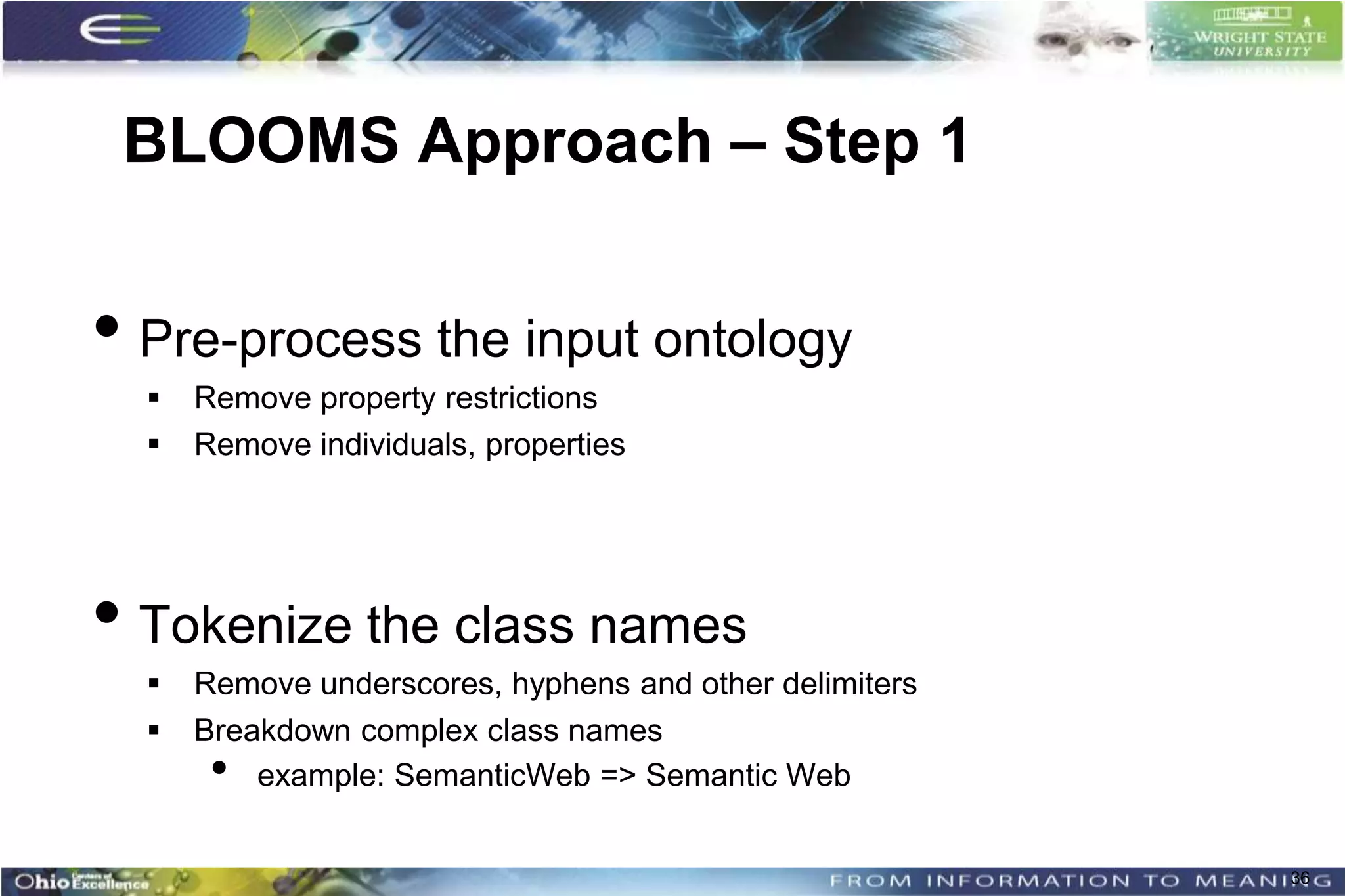BLOOMS Approach – Step 1


• Pre-process the input ontology
     Remove property restrictions
     Remove individuals, properties




• Tokenize the class names
     Remove underscores, hyphens and other delimiters
     Breakdown complex class names
       •  example: SemanticWeb => Semantic Web


                                                         36
 
