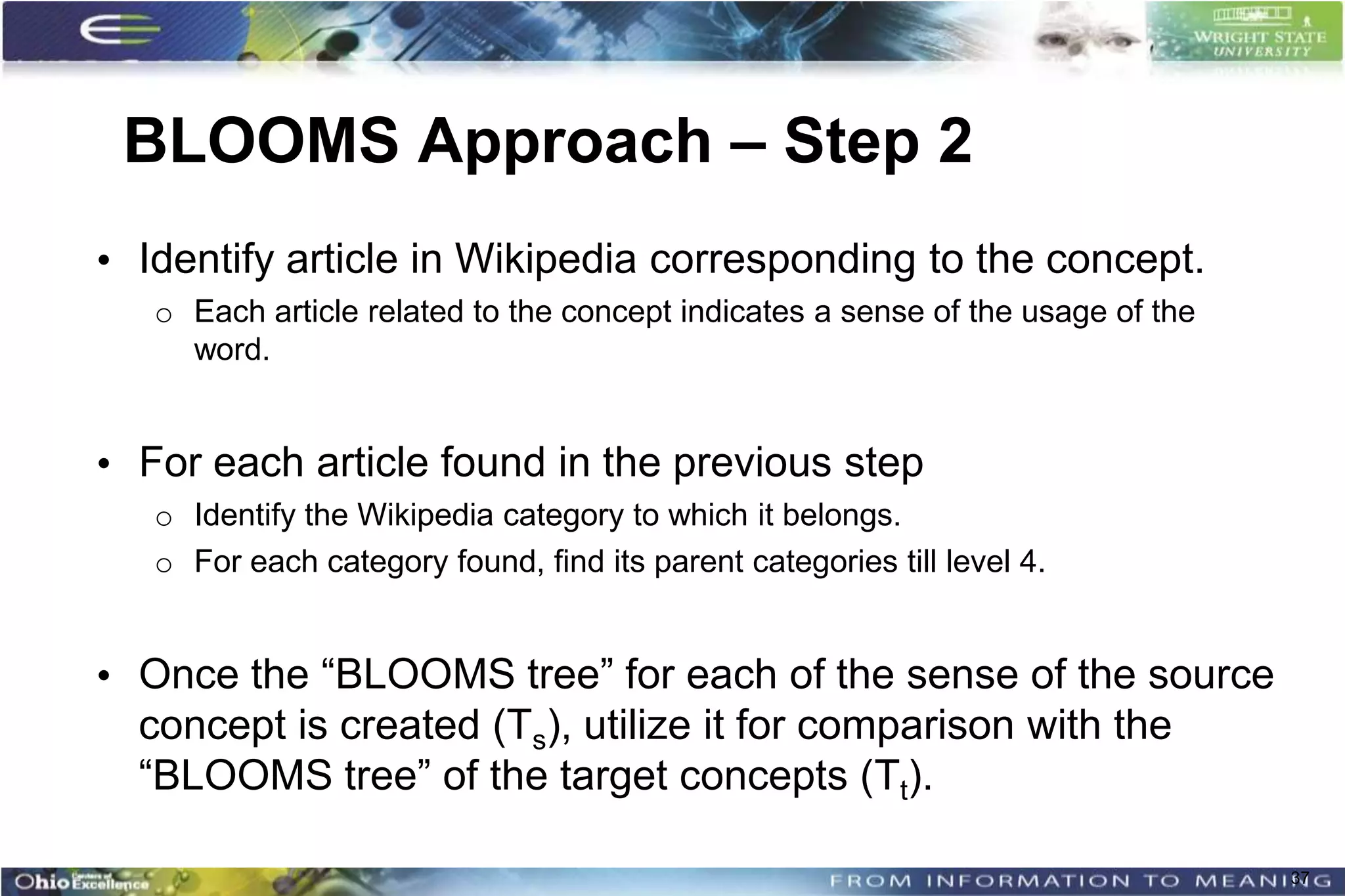 BLOOMS Approach – Step 2
• Identify article in Wikipedia corresponding to the concept.
   o Each article related to the concept indicates a sense of the usage of the
     word.


• For each article found in the previous step
   o Identify the Wikipedia category to which it belongs.
   o For each category found, find its parent categories till level 4.


• Once the “BLOOMS tree” for each of the sense of the source
  concept is created (Ts), utilize it for comparison with the
  “BLOOMS tree” of the target concepts (Tt).

                                                                                 37
 