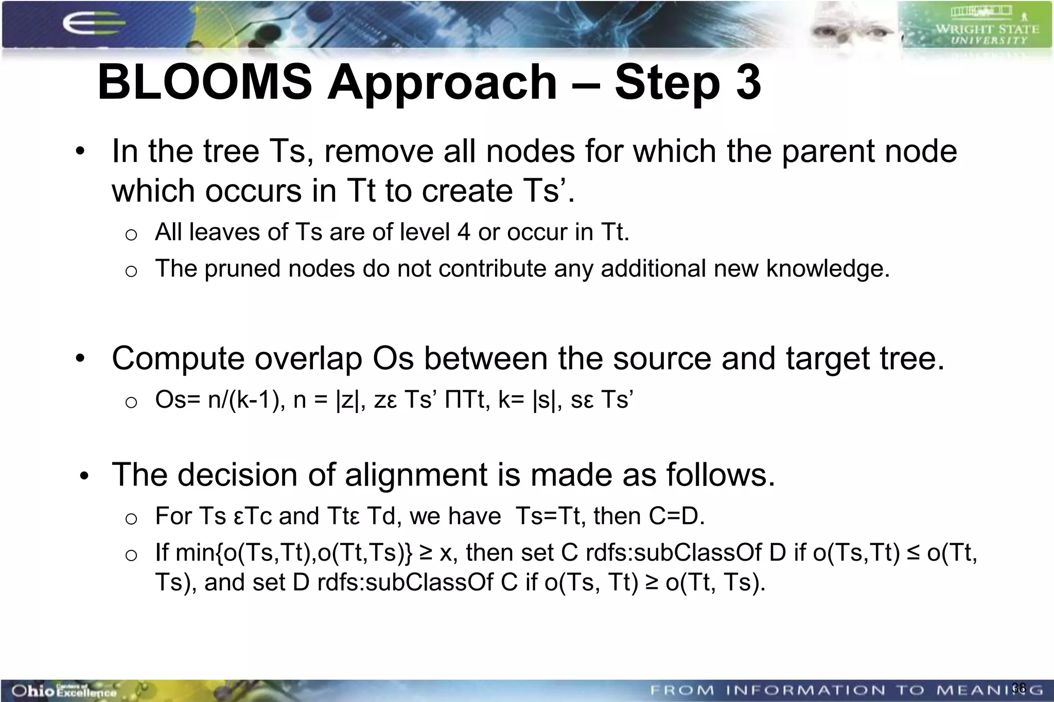 BLOOMS Approach – Step 3
• In the tree Ts, remove all nodes for which the parent node
  which occurs in Tt to create Ts’.
   o All leaves of Ts are of level 4 or occur in Tt.
   o The pruned nodes do not contribute any additional new knowledge.


• Compute overlap Os between the source and target tree.
   o Os= n/(k-1), n = |z|, zε Ts’ ΠTt, k= |s|, sε Ts’


• The decision of alignment is made as follows.
   o For Ts εTc and Ttε Td, we have Ts=Tt, then C=D.
   o If min{o(Ts,Tt),o(Tt,Ts)} ≥ x, then set C rdfs:subClassOf D if o(Ts,Tt) ≤ o(Tt,
     Ts), and set D rdfs:subClassOf C if o(Ts, Tt) ≥ o(Tt, Ts).



                                                                                       38
 
