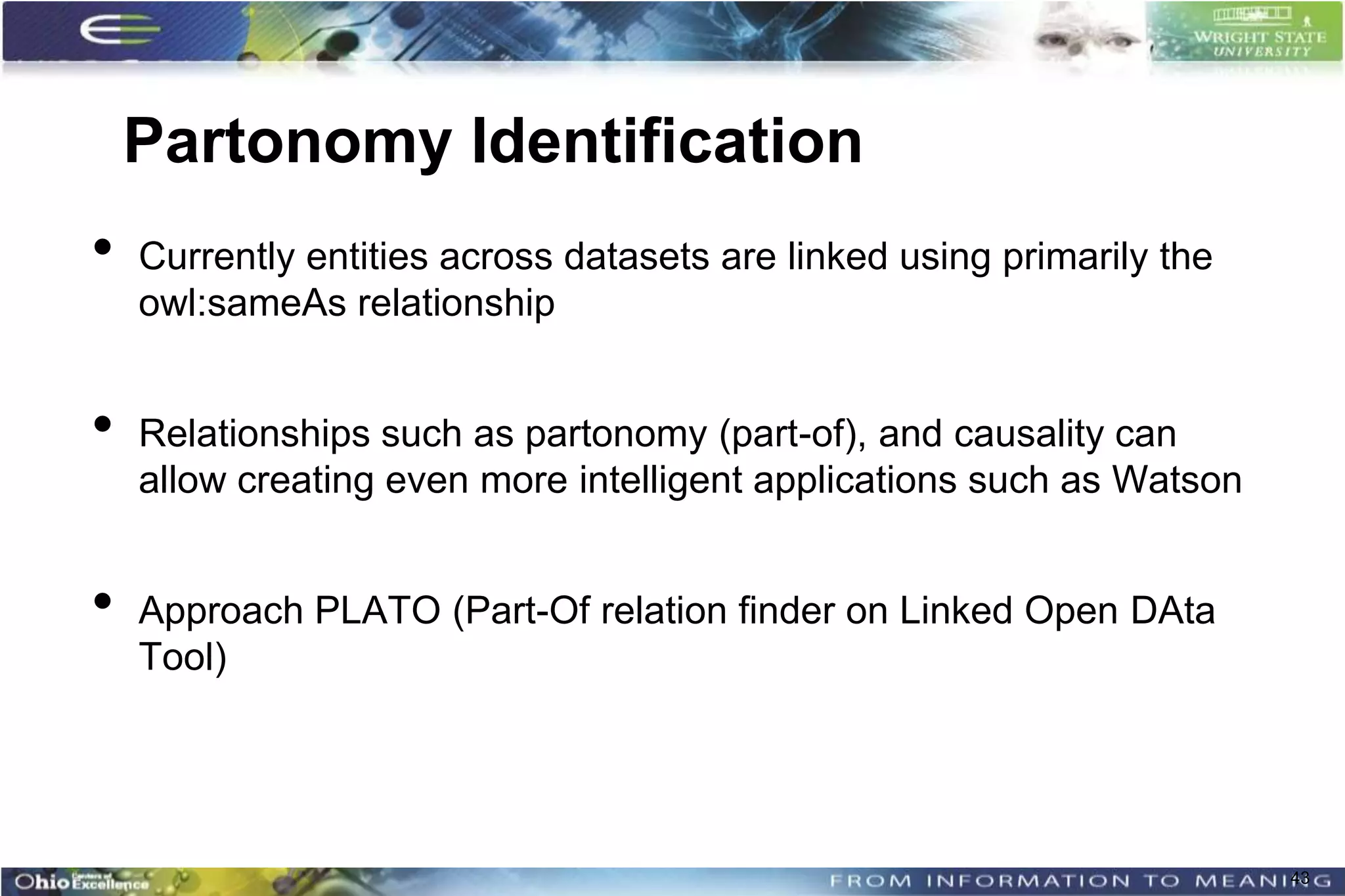 Partonomy Identification
•   Currently entities across datasets are linked using primarily the
    owl:sameAs relationship


•   Relationships such as partonomy (part-of), and causality can
    allow creating even more intelligent applications such as Watson


•   Approach PLATO (Part-Of relation finder on Linked Open DAta
    Tool)




                                                                        43
 