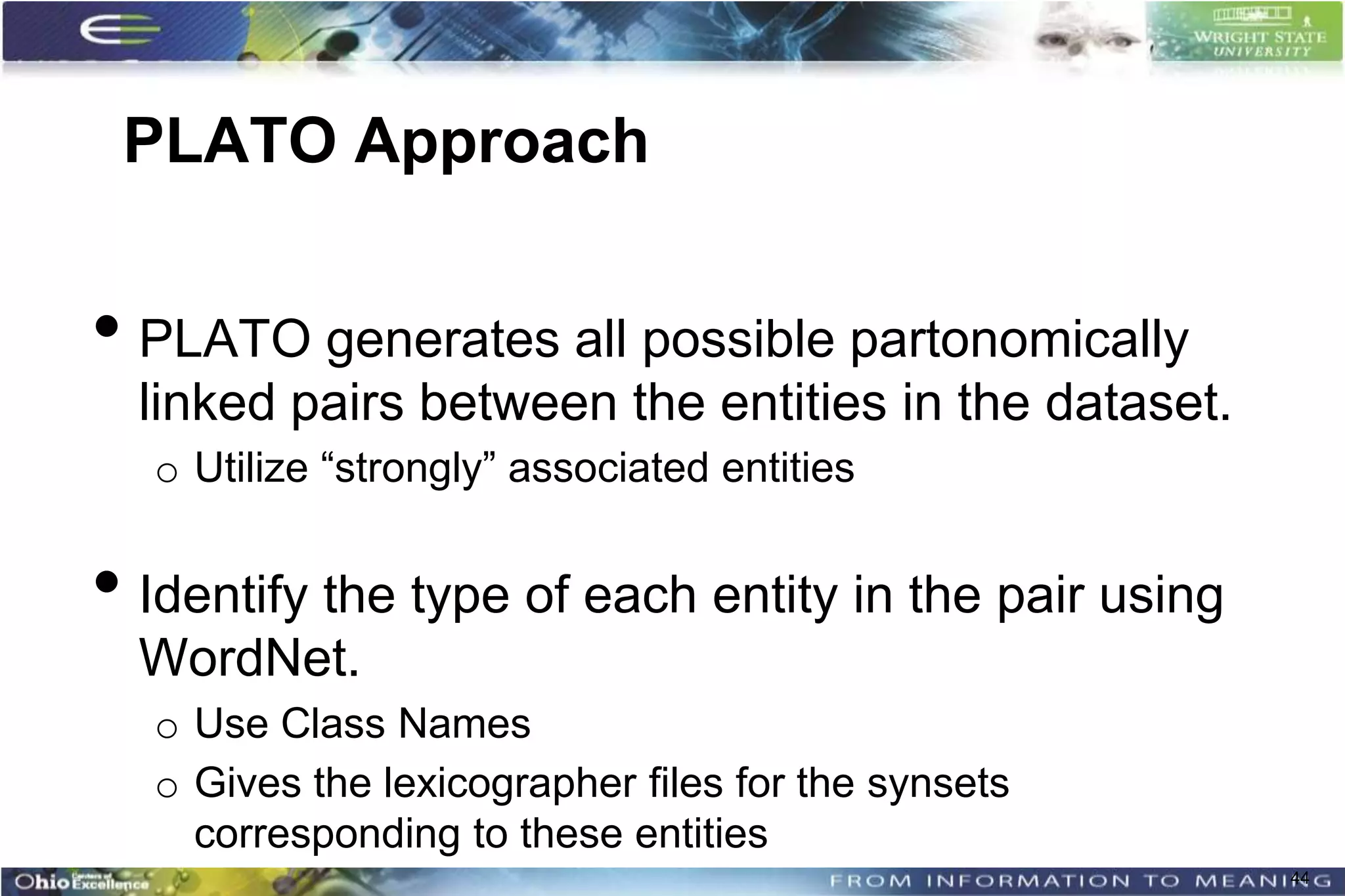 PLATO Approach


• PLATO generates all possible partonomically
  linked pairs between the entities in the dataset.
  o Utilize “strongly” associated entities


• Identify the type of each entity in the pair using
  WordNet.
  o Use Class Names
  o Gives the lexicographer files for the synsets
    corresponding to these entities
                                                       44
 