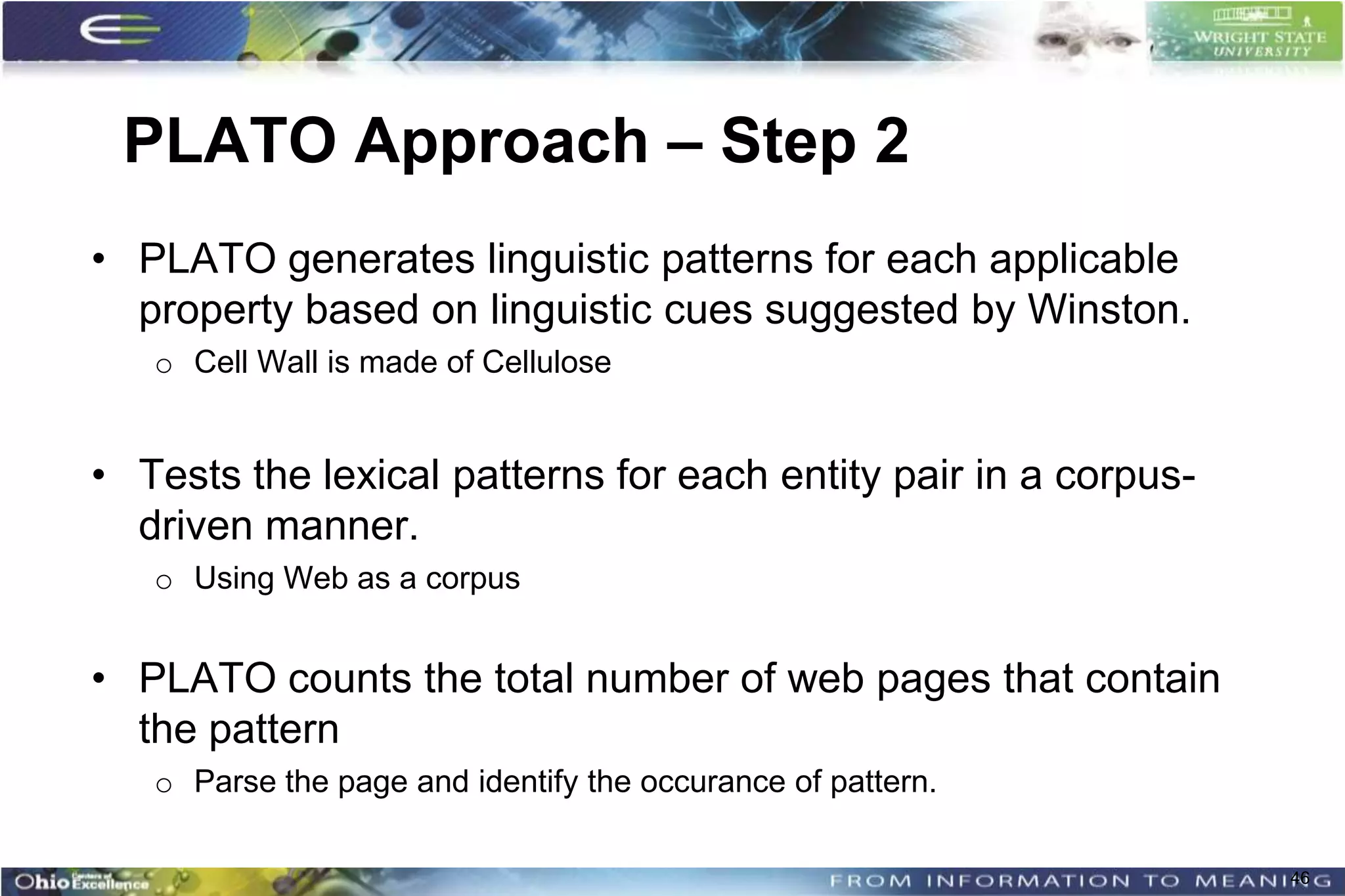 PLATO Approach – Step 2
• PLATO generates linguistic patterns for each applicable
  property based on linguistic cues suggested by Winston.
   o Cell Wall is made of Cellulose


• Tests the lexical patterns for each entity pair in a corpus-
  driven manner.
   o Using Web as a corpus


• PLATO counts the total number of web pages that contain
  the pattern
   o Parse the page and identify the occurance of pattern.

                                                                 46
 