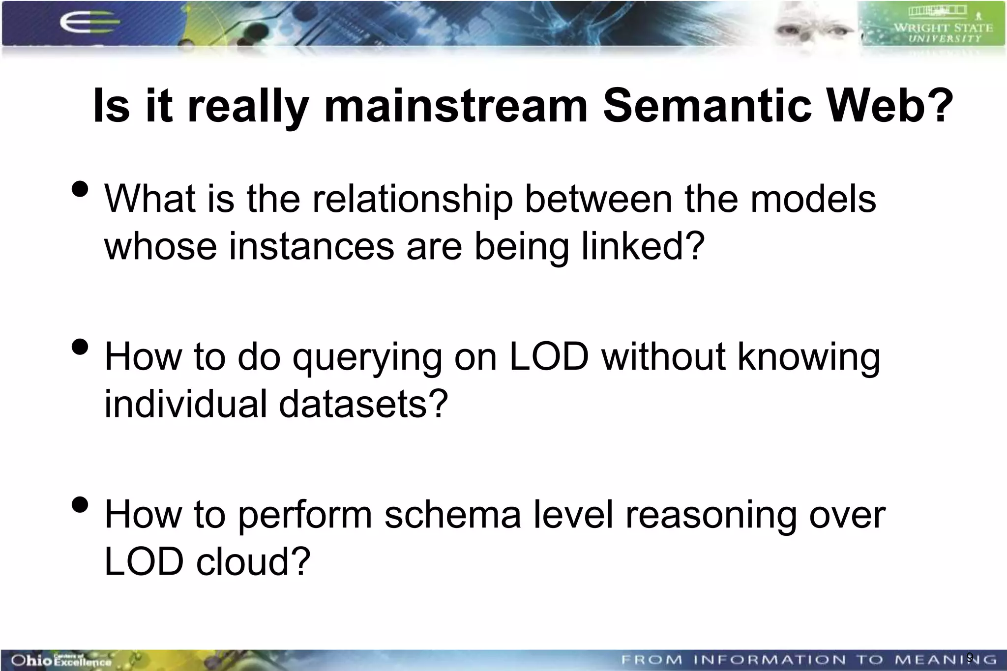 Is it really mainstream Semantic Web?
• What is the relationship between the models
 whose instances are being linked?

• How to do querying on LOD without knowing
 individual datasets?

• How to perform schema level reasoning over
 LOD cloud?

                                                9
 