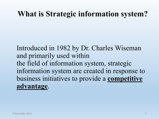 What is Strategic information system?
Introduced in 1982 by Dr. Charles Wiseman
and primarily used within
the field of information system, strategic
information system are created in response to
business initiatives to provide a competitive
advantage.
9 December 2015 1
 