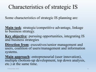 Characteristics of strategic IS
Some characteristics of strategic IS planning are:
Main task: strategic/competitive advantage, linkage
to business strategy.
Key objective: pursuing opportunities, integrating IS
and business strategies
Direction from: executives/senior management and
users, coalition of users/management and information
systems.
Main approach: entrepreneurial (user innovation),
multiple (bottom-up development, top down analysis,
etc.) at the same time.
9 December 2015 6
 