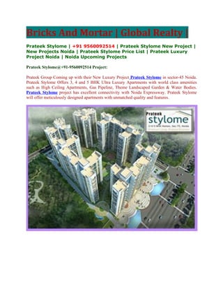 Bricks And Mortar | Global Realty |
Prateek Stylome | +91 9560092514 | Prateek Stylome New Project |
New Projects Noida | Prateek Stylome Price List | Prateek Luxury
Project Noida | Noida Upcoming Projects

Prateek Stylome@+91-9560092514 Project:

Prateek Group Coming up with their New Luxury Project Prateek Stylome in sector-45 Noida.
Prateek Stylome Offers 3, 4 and 5 BHK Ultra Luxury Apartments with world class amenities
such as High Ceiling Apartments, Gas Pipeline, Theme Landscaped Garden & Water Bodies.
Prateek Stylome project has excellent connectivity with Noida Expressway. Prateek Stylome
will offer meticulously designed apartments with unmatched quality and features.
 