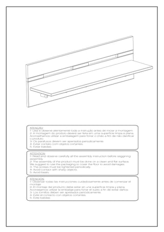 ATENÇÃO
1- Leia e observe atentamente toda a instrução antes de iniciar a montagem.
2- A montagem do produto deverá ser feita em uma superfície limpa e plana.
Aconselhamos utilizar a embalagem para forrar o chão a fim de não danificar
o produto.
3- Os parafusos devem ser apertados periodicamente.
4- Evitar contato com objetos cortantes.
5- Evitar batidas.

ATTENTION
1- Read and observe carefully all the assembly instruction before seggining
assembly.
2- The assembly of the product must be done on a clean and flat surface.
We suggest to use the packaging to cover the floor to avoid damages.
3- The screws must be tightened periodically.
4- Avoid contact with sharp objects.
5- Avoid beats.

ATENCIÓN
1- Observar todas las instrucciones cuidadosamente antes de comenzar el
montaje.
2- El montaje del producto debe estar en una superficie limpia y plana.
Aconsejamos utilizar la embalaje para forrar el suelo a fin de evitar daños.
3- Los tornillos deben ser apretados periódicamente.
4- Evite el contacto con objetos cortantes.
5- Evite batidas
 