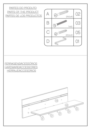 PARTES DO PRODUTO
 PARTS OF THE PRODUCT
PARTES DE LOS PRODUCTOS     A                  Ø4,5x40
                                                           02
                            B                              03
                                                    7x40


                            C                  Ø3,5x30
                                                           05
                            D                              01



FERRAGENS/ACESSÓRIOS
HARDWARE/ACCESSORIES
 HERRAJE/ACCESORIOS




                                     03
                                               02
                                                           01
                                                    01
                                          01
                                01
                       01
 