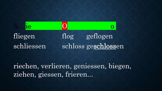 5. ie O o
fliegen flog geflogen
schliessen schloss geschlossen
riechen, verlieren, geniessen, biegen,
ziehen, giessen, frieren...
 