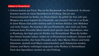 Juliana in Deutschland
• Juliana kommt aus Paris. Das ist die Hauptstadt von Frankreich. In diesem
Sommer macht sie einen Sprachkurs in Freiburg. Das ist eine
Universitätsstadt im Süden von Deutschland. Es gefällt ihr hier sehr gut.
Morgens um neun beginnt der Unterricht, um vierzehn Uhr ist er zu Ende.
In ihrer Klasse sind außer Juliana noch 14 weitere Schüler, acht Mädchen
und sechs Jungen. Sie kommen alle aus Frankreich, aber nicht aus Paris.
Julianas beste Freundin Marie macht auch gerade einen Sprachkurs, aber
in Hamburg, das liegt ganz im Norden von Deutschland. Wenn die beiden
ihre Schule beendet haben, wollen sie in Deutschland studieren. Juliana will
Tierärztin werden, ihre beste Freundin auch. Aber Maries Eltern sind beide
Zahnärzte, deshalb wird Marie wahrscheinlich auch Zahnärztin werden.
Juliana und Marie verbringen insgesamt sechs Wochen in Deutschland.
Nach dem Sprachkurs machen sie eine Prüfung.
 
