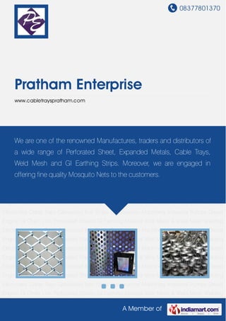 08377801370
A Member of
Pratham Enterprise
www.cabletrayspratham.com
GI Chain Link Perforated Sheets GI Earthing Material Wire Mesh & Weld Mesh Welding
Electrodes Cable Trays Galvanized Iron Strips Construction Machinery Industrial Pumps Diesel
Engine GI Chain Link Perforated Sheets GI Earthing Material Wire Mesh & Weld Mesh Welding
Electrodes Cable Trays Galvanized Iron Strips Construction Machinery Industrial Pumps Diesel
Engine GI Chain Link Perforated Sheets GI Earthing Material Wire Mesh & Weld Mesh Welding
Electrodes Cable Trays Galvanized Iron Strips Construction Machinery Industrial Pumps Diesel
Engine GI Chain Link Perforated Sheets GI Earthing Material Wire Mesh & Weld Mesh Welding
Electrodes Cable Trays Galvanized Iron Strips Construction Machinery Industrial Pumps Diesel
Engine GI Chain Link Perforated Sheets GI Earthing Material Wire Mesh & Weld Mesh Welding
Electrodes Cable Trays Galvanized Iron Strips Construction Machinery Industrial Pumps Diesel
Engine GI Chain Link Perforated Sheets GI Earthing Material Wire Mesh & Weld Mesh Welding
Electrodes Cable Trays Galvanized Iron Strips Construction Machinery Industrial Pumps Diesel
Engine GI Chain Link Perforated Sheets GI Earthing Material Wire Mesh & Weld Mesh Welding
Electrodes Cable Trays Galvanized Iron Strips Construction Machinery Industrial Pumps Diesel
Engine GI Chain Link Perforated Sheets GI Earthing Material Wire Mesh & Weld Mesh Welding
Electrodes Cable Trays Galvanized Iron Strips Construction Machinery Industrial Pumps Diesel
Engine GI Chain Link Perforated Sheets GI Earthing Material Wire Mesh & Weld Mesh Welding
Electrodes Cable Trays Galvanized Iron Strips Construction Machinery Industrial Pumps Diesel
Engine GI Chain Link Perforated Sheets GI Earthing Material Wire Mesh & Weld Mesh Welding
We are one of the renowned Manufactures, traders and distributors of
a wide range of Perforated Sheet, Expanded Metals, Cable Trays,
Weld Mesh and GI Earthing Strips. Moreover, we are engaged in
offering fine quality Mosquito Nets to the customers.
 