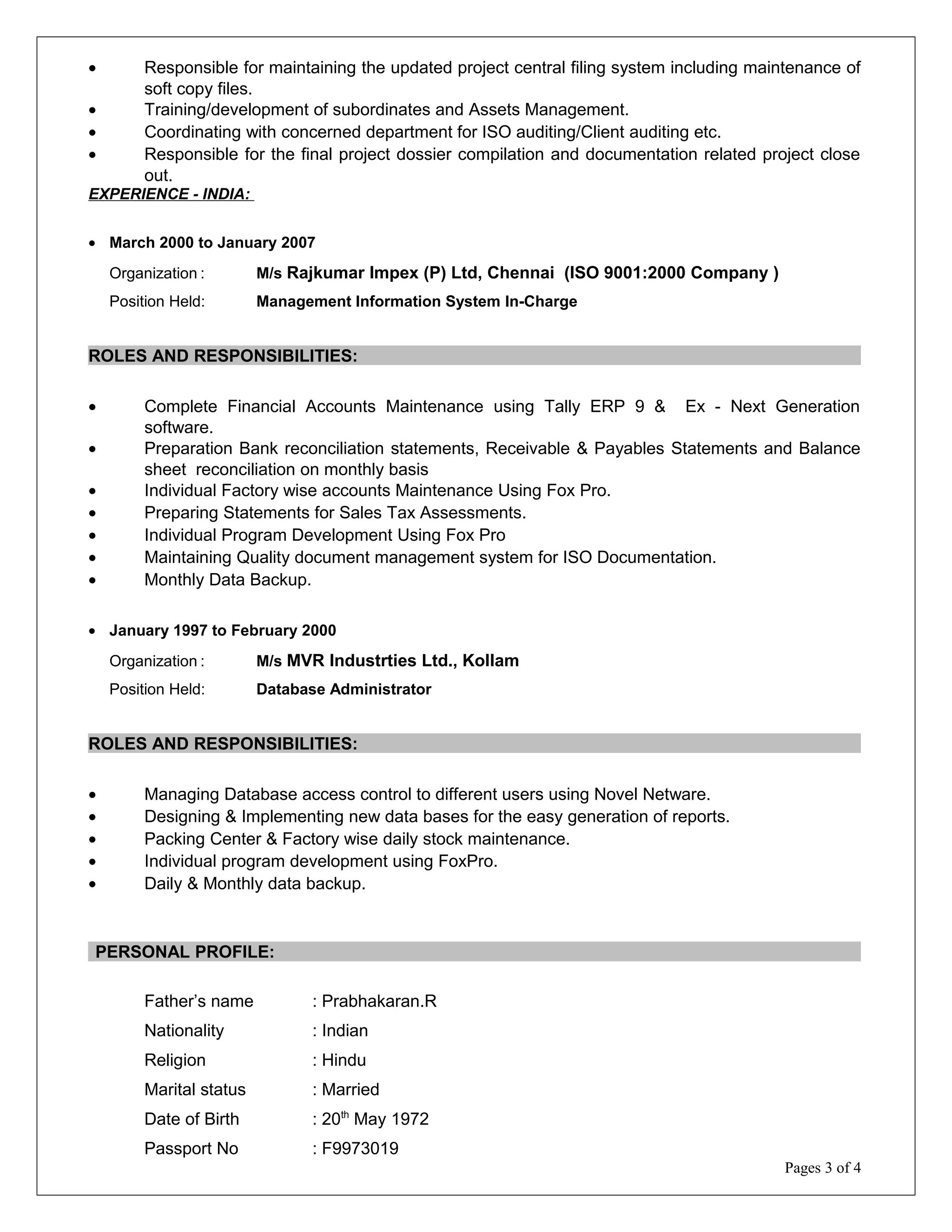 • Responsible for maintaining the updated project central filing system including maintenance of
soft copy files.
• Training/development of subordinates and Assets Management.
• Coordinating with concerned department for ISO auditing/Client auditing etc.
• Responsible for the final project dossier compilation and documentation related project close
out.
EXPERIENCE - INDIA:
• March 2000 to January 2007
Organization : M/s Rajkumar Impex (P) Ltd, Chennai (ISO 9001:2000 Company )
Position Held: Management Information System In-Charge
ROLES AND RESPONSIBILITIES:
• Complete Financial Accounts Maintenance using Tally ERP 9 & Ex - Next Generation
software.
• Preparation Bank reconciliation statements, Receivable & Payables Statements and Balance
sheet reconciliation on monthly basis
• Individual Factory wise accounts Maintenance Using Fox Pro.
• Preparing Statements for Sales Tax Assessments.
• Individual Program Development Using Fox Pro
• Maintaining Quality document management system for ISO Documentation.
• Monthly Data Backup.
• January 1997 to February 2000
Organization : M/s MVR Industrties Ltd., Kollam
Position Held: Database Administrator
ROLES AND RESPONSIBILITIES:
• Managing Database access control to different users using Novel Netware.
• Designing & Implementing new data bases for the easy generation of reports.
• Packing Center & Factory wise daily stock maintenance.
• Individual program development using FoxPro.
• Daily & Monthly data backup.
PERSONAL PROFILE:
Father’s name : Prabhakaran.R
Nationality : Indian
Religion : Hindu
Marital status : Married
Date of Birth : 20th
May 1972
Passport No : F9973019
Pages 3 of 4
 