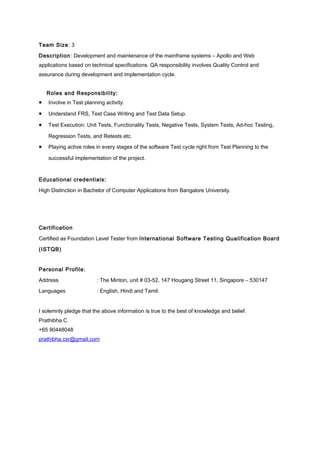Team Size: 3
Description: Development and maintenance of the mainframe systems – Apollo and Web
applications based on technical specifications. QA responsibility involves Quality Control and
assurance during development and implementation cycle.
Roles and Responsibility:
• Involve in Test planning activity.
• Understand FRS, Test Case Writing and Test Data Setup.
• Test Execution: Unit Tests, Functionality Tests, Negative Tests, System Tests, Ad-hoc Testing,
Regression Tests, and Retests etc.
• Playing active roles in every stages of the software Test cycle right from Test Planning to the
successful implementation of the project.
Educational credentials:
High Distinction in Bachelor of Computer Applications from Bangalore University.
Certification
Certified as Foundation Level Tester from International Software Testing Qualification Board
(ISTQB)
Personal Profile:
Address : The Minton, unit # 03-52, 147 Hougang Street 11, Singapore – 530147
Languages : English, Hindi and Tamil.
I solemnly pledge that the above information is true to the best of knowledge and belief.
Prathibha.C
+65 90448048
prathibha.csr@gmail.com
 