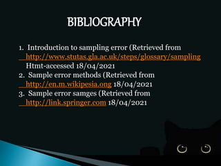 BIBLIOGRAPHY
1. Introduction to sampling error (Retrieved from
http://www.stutas.gla.ac.uk/steps/glossary/sampling
Htmt-accessed 18/04/2021
2. Sample error methods (Retrieved from
http://en.m.wikipesia.ong 18/04/2021
3. Sample error samges (Retrieved from
http://link.springer.com 18/04/2021
 