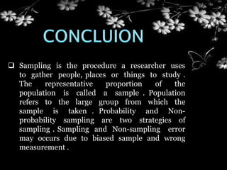  Sampling is the procedure a researcher uses
to gather people, places or things to study .
The representative proportion of the
population is called a sample . Population
refers to the large group from which the
sample is taken . Probability and Non-
probability sampling are two strategies of
sampling . Sampling and Non-sampling error
may occurs due to biased sample and wrong
measurement .
 