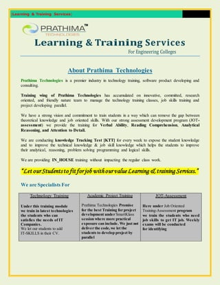 [Learning & Training Services] 
Learning & Training Services 
For Engineering Colleges 
About Prathima Technologies 
Prathima Technologies is a premier industry in technology training, software product developing and 
consulting. 
Training wing of Prathima Technologies has accumulated on innovative, committed, research 
oriented, and friendly nature team to manage the technology training classes, job skills training and 
project developing parallel. 
We have a strong vision and commitment to train students in a way which can remove the gap between 
theoretical knowledge and job oriented skills. With our strong assessment development program (JOT-assessment) 
we provide the training for Verbal Ability, Reading Comprehension, Analytical 
Reasoning, and Attention to Detail. 
We are conducting knowledge Tracking Test [KTT] for every week to expose the student knowledge 
and to improve the technical knowledge & job skill knowledge which helps the students to improve 
their analytical, reasoning, problem solving programming and logical skills. 
We are providing IN_HOUSE training without impacting the regular class work. 
“Let our Students to fit for job with our value Learning & training Services.” 
We are Specialists For 
Technology Training 
Under this training module 
we train in latest technologies 
the students who can 
satisfies the needs of IT 
Companies. 
We let our students to add 
IT-SKILLS in their CV. 
Academic Project Training 
Prathima Technologies Promise 
for the best Training for project 
development under SmartKlass 
session where more practical 
exposure can include. We just not 
deliver the code, we let the 
students to develop project by 
parallel 
JOT-Assessment 
Here under Job Oriented 
Training-Assessment program 
we train the students who need 
job skills to get IT job. Weekly 
exams will be conducted 
for identifying 
 