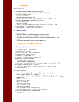 1.2 Fee Module
1. Fee Management
1. Fee Head Creation (As per Financial Account Posting)
Fee structure details (Create your own Installment Structure)
Subject group wise fees details
Fee allocation to Classes
Previous Dues Update (Student wise)
Fee Generation (One Time for whole year/ Student wise also available) Fee
Collection (Bar Code Based Transaction from fee card.)
Fee Receipt generation.
Fee Refund Voucher
Printed Due Reminder with Ledger amount to students Home on one click SMS
on parents mobile will be intimated as Receipt will save.
SMS Alert of Due Fee Amount on parents mobile.
2. Reports & Display
Student Ledger
Date wise Collection (Summarized & Detailed as per Fee Heads)
Class Wise Collection (Summarized & Detailed as per Fee Heads)
Due Fee Class wise or complete (with logical analysis parameters like < > =) Late
fine Report
Counter wise daily collection Report (Cash & Bank mode)
1.3 Examination & Result Module
1. Examination Management
Exam Type Creation ( Session Wise)
Grade, Division & Grace Setup
Grades as per CBSE .5 .7 .9 and CCE Pattern
Descriptive Indicator Setup as per CCE
FA1+FA2, FA3+FA4 and SA1, SA2
Scholarship Setup (Percentage & Category wise)
Mark Subjects having Practical or Not
Marks Entry subject wise to classes
Subject wise Marks slips with Grades
Final Result Process (Which exams will be added as support in Annual Result) Roll
No. Allocation to Students (As per Exam Type)
Exam Time Table/Schedule Preparation ( Oral, Written, Practical, Project)
Result sheet generation
2. Reports & Display
Entrance Card Issue (As per Exam type with Paper Code & Time Table)
Marks Filling slips (with Roll No. & Scholar No.)
Consolidate Result Sheets (Max., Obt., Grade & Final Total, Grade & Percentage) as
selected Exams
Mark Sheet General
Mark Sheet Term-1/Term-2
Mark Sheet with Profile
Subject-Class Wise Result
Class -student wise Result
Logical Parameter Reports
Exam-Student Performance Graphical Analysis
Exam wise-Subject-Student Performance Graphical Analysis
Exam wise-Class Performance Graphical Analysis
Scholarship List
 