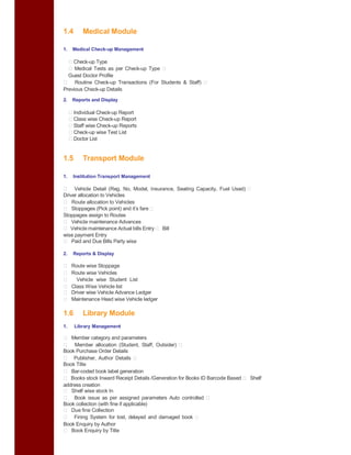 1.4 Medical Module
1. Medical Check-up Management
Check-up Type
Medical Tests as per Check-up Type
Guest Doctor Profile
Routine Check-up Transactions (For Students & Staff)
Previous Check-up Details
2. Reports and Display
Individual Check-up Report
Class wise Check-up Report
Staff wise Check-up Reports
Check-up wise Test List
Doctor List
1.5 Transport Module
1. Institution Transport Management
Vehicle Detail (Reg. No, Model, Insurance, Seating Capacity, Fuel Used)
Driver allocation to Vehicles
Route allocation to Vehicles
Stoppages (Pick point) and it’s fare
Stoppages assign to Routes
Vehicle maintenance Advances
Vehicle maintenance Actual bills Entry Bill
wise payment Entry
Paid and Due Bills Party wise
2. Reports & Display
Route wise Stoppage
Route wise Vehicles
Vehicle wise Student List
Class Wise Vehicle list
Driver wise Vehicle Advance Ledger
Maintenance Head wise Vehicle ledger
1.6 Library Module
1. Library Management
Member category and parameters
Member allocation (Student, Staff, Outsider)
Book Purchase Order Details
Publisher, Author Details
Book Title
Bar-coded book label generation
Books stock Inward Receipt Details /Generation for Books ID Barcode Based Shelf
address creation
Shelf wise stock In
Book issue as per assigned parameters Auto controlled
Book collection (with fine if applicable)
Due fine Collection
Fining System for lost, delayed and damaged book
Book Enquiry by Author
Book Enquiry by Title
 