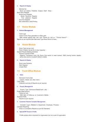 2. Reports & Display
Member list
Book List (Author, Publisher, Subject, Shelf Wise)
Book Stock Register
Books Issue Register
Books Received Register
Fine collection Register
Due Fine Register
Bar-coded Book Label Printing
1.7 Visitor Module
1. Visitors Management
Visitor type
Visitor’s Entry Pass generation on Main gate
SMS wishes against their visit. Like “Thanks for visit us. ***School Name***
Reports as per required (like Date wise/ Type Wise/ Whom to meet.)
1.8 Hostel Module
Room Type (as per rent)
Room Creation (as per No. & stay Capacity)
Student-Parents Meeting Schedule
Parents/ Guardian Profile
Meeting Transaction entry (As Some One wants to meet student, SMS (having his/her details)
will be auto send on student’s father’s mobile.
2. Reports & Display
Room wise Students
Rent Register
Unpaid Rent
1.9 Front Office Module
1. Sales
Admission Forms Sale
Uniform, Books and other items
I-card, Diary
Collection summary & Reports as per required.
2. Enquiry Management
Enquiry Type (Admission/Sales/Event/ Job)
Profile Detail (Whom)
Follow-up Lists
SMS Alert of Follow-up on Customer’s Mobile.
Students Profile
Reports as per required.
3. Customer/ Parents Complain Management
Complain Log-in (Related to Department, Employee, Process)
Complain Resolving
Action on Complains (Reports as per ISO Standard)
4. Special/VIP Person’s Profile
Profile update whom important for organization but not a part of organization
 