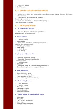 Stock Out Register
Stock Valuation
1.13 Service Call/ Maintenance Module
All Service Providers and equipment Providers Detail. (Water Supply, Electricity, Computers,
Other Machinery.)
Call Logging to Service Provider & Follow-ups
Gate pass generation for goods
List of items that will be out of premises for repairing.
Close the with status and remark
1.14 HR- Payroll Module
1. HR Job Application (Resume)
Post wise, Academic-Subject wise Applications
Qualification and Percentage Scored
2. Employee Details
Personal Details
Joining Details
Scale, Grade, Department and Designation Details
Basic Pay and Allowances Details
PF, ESI and PAN Details
Bank Details
Family Details
I-Card Printing
3. Allowances and Deduction Rules
Customized Allowances Definition
Customized Deduction-Head Definition
Loan and Advances
Special Arrears
ESI and PF
Calculation based on Formulas or Employee wise Fix
Scale, Grade, Department and Designation Details
4. Leave and Holydays
Customized Leave Types
Casual and Personal Leaves
Leave allotments and Laps
Leave without pay and absents, Half day
5. Month and Pay Process
Final Attendance
Month Process
Salary Process
Lock-unlock the Month
Pay Slip Generation
Salary/Bank Statement
6. Ledgers, Reports and Returns (Monthly, Annual)
ESI Challan
PF Challan
3A, 5, 6A, 12A, etc. Returns
Leave ledger
Employer contribution ledgers
 