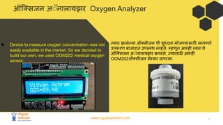 www.vigyanashram.com 7
ऑि सजन अ◌ॅनालायझर Oxygen Analyzer
● Device to measure oxygen concentration was not
easily available in the market. So we decided to
build our own, we used OOM202 medical oxygen
sensor.
तयार झालेल्या ऑ सीजन ची शुध्दता मोजण्यासाठी लागणारे
उपकरण बाजारात उपलब्ध नव्हते. म्हणून आम्ही स्वतःचे
ऑि सजन अ◌ॅनालायझर बनवले, ज्यासाठी आम्ही
OOM202ऑ सीजन सेन्सर वापरला.
 