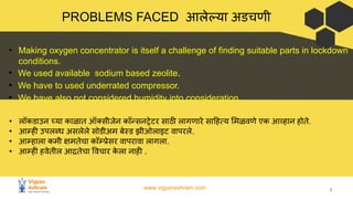 www.vigyanashram.com 8
PROBLEMS FACED आलेल्या अडचणी
• लॉकडाउन च्या काळात ऑ सीजेन कॉन्सनट्रेटर साठी लागणारे सा हत्य मळवणे एक आव्हान होते.
• आम्ही उपलब्ध असलेले सोडीअम बेस्ड झीओलाइट वापरले.
• आम्हाला कमी क्षमतेचा कॉम्प्रेसर वापरावा लागला.
• आम्ही हवेतील आद्रतेचा वचार क
े ला नाही .
• Making oxygen concentrator is itself a challenge of finding suitable parts in lockdown
conditions.
• We used available sodium based zeolite.
• We have to used underrated compressor.
• We have also not considered humidity into consideration.
 