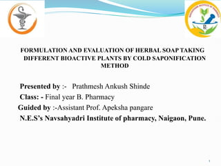 FORMULATION AND EVALUATION OF HERBAL SOAP TAKING
DIFFERENT BIOACTIVE PLANTS BY COLD SAPONIFICATION
METHOD
Presented by :- Prathmesh Ankush Shinde
Class: - Final year B. Pharmacy
Guided by :-Assistant Prof. Apeksha pangare
N.E.S’s Navsahyadri Institute of pharmacy, Naigaon, Pune.
1
 