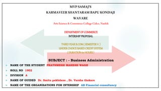 MVPSAMAJ’S
KARMAVEER SHANTARAM BAPUKONDAJI
WAVARE
ArtsScience &Commerce College Cidco,Nashik
DEPARTMENTOFCOMMERCE
INTERSHIPPROPOSAL
THIRDYEARB.COM( SEMESTERV. )
UNDERCHOICEBASEDCREDITSYSTEM
( DURATION60 HOURS)
SUBJECT : - Business Administration
 NAME OF THE STUDENT : PRATHMESH MAHESH WAGH
 ROLL NO : 1902
 DIVISION : A
 NAME OF GUIDED : Dr. Smita pakhdane , Dr. Varsha thakare
 NAME OF THE ORGANISATIONS FOR INTERSHIP : AB Financial consultancy
 