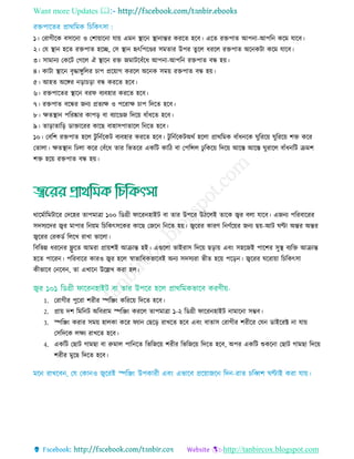 Want more Updates 
http://tanbircox.blogspot.com
১। তরাগীরক বিারনা ও তশায়ারনা োয় এমন স্থ্ারন স্থ্ানান্তর কররে হরব। এরে রেপাে আপনা-আপরন করম োরব।
২। তে স্থ্ান হরে রেপাে হরে, তি স্থ্ান হৃৎরপরণ্ডর িমোর উপর েুরে ধররে রেপাে অরনকিা করম োরব।
৩। িামানয তকরি তগরে ঐ স্থ্ারন রে জমািরবাঁরধ আপনা-আপরন রেপাে বন্ধ হয়।
৪। কািা স্থ্ারন বৃদ্ধােুরের াপ প্ররয়াগ কররে অরনক িময় রেপাে বন্ধ হয়।
৫। আহে অরের নড়া ড়া বন্ধ কররে হরব।
৬। রেপারের স্থ্ারন বরফ বযবহার কররে হরব।
৭। রেপাে বরন্ধর জনয প্রেযে ও পররাে াপ রদরে হরব।
৮। েেস্থ্ান পররষ্কার কাপড় বা বযারণ্ডজ রদরয় বাাঁধরে হরব।
৯। োড়াোরড় ডাোররর কারছ বাহািপাোরে রনরে হরব।
১০। তবরশ রেপাে হরে িু রনতরকি বযবহার কররে হরব। িু রনতরকিঅথত হরো প্রাথরমক বাাঁধনরক ঘুরররয় ঘুরররয় শে করর
তোো। েেস্থ্ান রেো করর তবাঁরধ োর রভেরর একরি কারি বা তপরিে েু রকরয় রদরয় আরে আরে ঘুরারে বাাঁধনরি িমশ
শে হরয় রেপাে বন্ধ হয়।
থারমতারমিারর তদরহর োপমাো ১০০ রডগ্রী ফাররনহাইি বা োর উপরর উিরেই োরক জ্বর বো োরব। এজনয পররবাররর
িদিযরদর জ্বর মাপার রনয়ম র রকৎিরকর কারছ তজরন রনরে হয়। জ্বররর কারি রনিতরয়র জনয ছয়-আি ঘণ্টা অন্তর অন্তর
জ্বররর তরকডত রেরে রাো ভারো।
রবরভন্ন ধররনর ফ্লু রে আমরা প্রায়শই আিান্ত হই। এগুরো ভাইরাি রদরয় ছড়ায় এবিং িহরজই পারশর িুস্থ্ বযরে আিান্ত
হরে পাররন। পররবারর কারও জ্বর হরে র্স্াভারবকভারবই অনয িদিযরা ভীে হরয় পরড়ন। জ্বররর ঘররায়া র রকৎিা
কীভারব তনরবন, ো এোরন উরেে করা হে।
1. তরাগীর পুররা শরীর স্পরঞ্জিং করররয় রদরে হরব।
2. প্রায় দশ রমরনি অরবরাম স্পরঞ্জিং কররে োপমাো ১-২ রডগ্রী ফাররনহাইি নামারনা িম্ভব।
3. স্পরঞ্জিং করার িময় হােকা করর ফযান তছরড় রােরে হরব এবিং বাোি তরাগীর শরীরর তেন ডাইররক্ট না োয়
তিরদরক েেয রােরে হরব।
4. একরি তছাি গামছা বা রুমাে পারনরে রভরজরয় শরীর রভরজরয় রদরে হরব, অপর একরি শুকরনা তছাি গামছা রদরয়
শরীর মুরছ রদরে হরব।
 