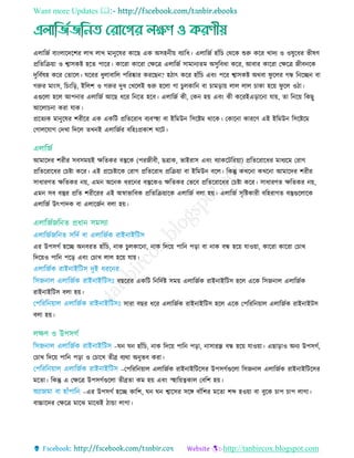 Want more Updates 
http://tanbircox.blogspot.com
এোরজত বািংোরদরশর োে োে মানুরষর কারছ এক অিহনীয় বযারধ। এোরজত হাাঁর তথরক শুরু করর োদয ও ওষুরধর ভীষি
প্ররেরিয়া ও শ্বািকষ্ট হরে পারর। কাররা কাররা তেরে এোরজত িামানযেম অিুরবধা করর, আবার কাররা তেরে জীবনরক
দুরবতষহ করর তোরে। ঘররর ধুোবারে পররষ্কার কররছন? হিাৎ করর হাাঁর এবিং পরর শ্বািকষ্ট অথবা ফু রের গন্ধ রনরেন বা
গরুর মািংি, র িংরড়, ইরেশ ও গরুর দুধ তেরেই শুরু হরো গা ুেকারন বা ামড়ায় োে োে াকা হরয় ফু রে ওিা।
এগুরো হরে আপনার এোরজত আরছ ধরর রনরে হরব। এোরজত কী, তকন হয় এবিং কী কররইএড়ারনা োয়, ো রনরয় রকছু
আরো না করা োক।
প্ররেযক মানুরষর শরীরর এক একরি প্ররেররাধ বযবস্হা বা ইরমউন রিরষ্টম থারক। তকারনা কাররি এই ইরমউন রিরষ্টরম
তগােরোগ তদো রদরে েেনই এোরজতর বরহিঃপ্রকাশ ঘরি।
আমারদর শরীর িবিময়ই েরেকর বস্তুরক (পরজীবী, ছোক, ভাইরাি এবিং বযাকরিররয়া) প্ররেররারধর মাধযরম তরাগ
প্ররেররারধর ত ষ্টা করর। এই প্রর ষ্টারক তরাগ প্ররেররাধ প্ররিয়া বা ইরমউন বরে। রকন্তু কেরনা কেরনা আমারদর শরীর
িাধারিে েরেকর নয়, এমন অরনক ধররনর বস্তুরকও েরেকর তভরব প্ররেররারধর ত ষ্টা করর। িাধারিে েরেকর নয়,
এমন িব বস্তুর প্ররে শরীররর এই অর্স্াভারবক প্ররেরিয়ারক এোরজত বো হয়। এোরজত িৃরষ্টকারী বরহরাগে বস্তুগুরোরক
এোরজত উৎপাদক বা এোরজতন বো হয়।
এর উপিগত হরে অনবরে হাাঁর , নাক ুেকারনা, নাক রদরয় পারন পড়া বা নাক বন্ধ হরয় োওয়া, কাররা কাররা ত াে
রদরয়ও পারন পরড় এবিং ত াে োে হরয় োয়।
বছররর একরি রনরদতষ্ট িময় এোরজতক রাইনাইরিি হরে এরক রিজনাে এোরজতক
রাইনাইরিি বো হয়।
িারা বছর ধরর এোরজতক রাইনাইরিি হরে এরক তপরররনয়াে এোরজতক রাইনাইিি
বো হয়।
–ঘন ঘন হাাঁর , নাক রদরয় পারন পড়া, নািারন্ধ্র বন্ধ হরয় োওয়া। এছাড়াও অনয উপিগত,
ত াে রদরয় পারন পড়া ও ত ারে েীব্র বযথা অনুভব করা।
–তপরররনয়াে এোরজতক রাইনাইরিরির উপিগতগুরো রিজনাে এোরজতক রাইনাইরিরির
মরো। রকন্তু এ তেরে উপিগতগুরো েীব্রো কম হয় এবিং স্হারয়ত্বকাে তবরশ হয়।
–এর উপিগত হরে কারশ, ঘন ঘন শ্বারির িরে বাাঁরশর মরো শব্দ হওয়া বা বুরক াপ াপ োগা।
বাচ্চারদর তেরে মারে মারেই িাো োগা।
 