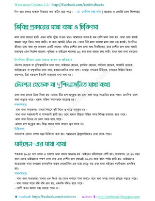 Want more Updates 
http://tanbircox.blogspot.com
রদন ধরর েরে থাকরে রনরাময় করা করিন হরয় পরড়। ( অযাজমা ও এোরজত তরাগ রবরশষজ্ঞ)
মাথা বযথা কেরনা হয়রন এমন বযরে েুাঁরজ পাওয়া ভার। আমারদর িবার-ই কম তবরশ মাথা বযথা হয়। মাথা বযথা হরেই
আমরা ওষুধ রকরন তেরয় তফরে। ো করা তমারিই উর ে নয়। তভরব রনই মাথা থাকরে মাথা বযথা তো হরবই। তদনরেন
জীবরন মাথা বযথা েুব িাধারি একরি িমিযা। েরদও তবশীর ভাগ মাথা বযথা রবররেকর, েরব তবশীর ভাগ মাথা বযথাই
মারাত্মক তরাগ রনরদতশ কররনা। দুরিন্তা ও মাইরগ্রন শেকরা ৯০ ভাগ মাথা বযথার জনয দায়ী। মাথা বযথা নানা রকরমর।
তিনশন তহরডক বা দুরিন্তাজরনে মাথা বযথা, মাইরগ্রন তহরডক, িািার তহরডক, িাইনাি তহরডক, আরজতি তহরডক,
আইরহরডক বা েু জরনে মাথা বযথা, হররমানজরনে মাথা বযথা। োছাড়া মগরজর রিউমার, মগরজর রেরের রভের
রেপাে, উচ্চ রে াপ ইেযারদ কাররিও মাথা বযথা হয়।
মাথা বযথা মাথার উভয় রদরক হয়। মাথায় েীব্র াপ অনুভূ ে হয় এবিং বযথা ঘারড় িিংিরমে হরে পারর। মানরিক ারপ
বযথা বাড়রে পারর। পুরুষ, মরহো িমানভারব আিান্ত হয়।
-মাথা বযথা িাধারিে: মাথার রপছরন দুই রদরক ও ঘারড় অনুভূ ে হয়।
-মাথা বযথা িপ্তাহবযাপী বা মািবযাপী স্থ্ায়ী হয়। েরব বযথার েীব্রো রবরভন্ন িময় রবরভন্ন রকরমর হরে পারর।
-মাথা বযথা রদরনর তে তকান িময় হরে পারর।
-মাথায় াপ অনুভূ ে হয়। রকন্তু বযথার িারথ কেরনা জ্বর থারক না।
িাধারিে তবদনা নাশক দ্ববারা র রকৎিা করা হয়। র্স্ল্পমাোর রযািু োইজারও তদয়া তেরে পারর।
শেকরা ১০-১৫ ভাগ তোক এ ধররির মাথা বযথায় আিান্ত হয়। মাইরগ্রন মরহোরদর তবশী হয়। িাধারিে: ১৫-১৬ বছর
বয়ি তথরক মাইরগ্ররনর েেি তদো তদয় এবিং তবশীর ভাগ তেরেই ৪০-৫০ বছর বয়ি পেতন্ত স্থ্ায়ী হয়। মাইরগ্ররনর
আিমরির িময় মগরজর রািায়রনক বাহক তিররািরনন-এর মাো তবরড় োয় এবিং মাথা বাইররর ধমনীগুরো প্রিাররে
হয়।
- মাথা বযথা িাধারিে: মাথার এক রদরক হয় (আধ কপারে মাথা বযথা)। েরব বযথা িমে মাথায় ছরড়রয় পড়রে পারর।
- মাথা বযথার িারথ বরম বরম ভাব হয়, এমনরক বরমও হরে পারর।
- তরাগী েেন আরো িহয কররে পারর না।
 