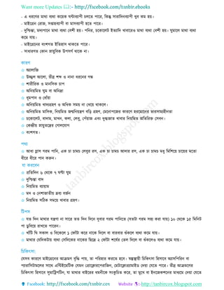 Want more Updates 
http://tanbircox.blogspot.com
- এ ধররির মাথা বযথা করয়ক ঘিাবযাপী েরে পারর, রকন্তু িারারদনবযাপী েুব কম হয়।
- মাইরগ্রন তরাজ, িপ্তাহবযাপী বা মািবযাপী হরে পারর।
- দুরিন্তা, মদযপারন মাথা বযথা তবশী হয়। পরনর, রকারেি ইেযারদ োবাররও মাথা বযথা তবশী হয়। ঘুমারে মাথা বযথা
করম োয়।
- মাইরগ্ররনর বিংশগে ইরেহাি থাকরে পারর।
- িাধারিে তকান স্নায়ুরবক উপিগত থারক না।
✩ অযাোরজ
✩ উজ্জ্বে আরো, েীব্র শব্দ ও নানা ধররনর গন্ধ
✩ শারীররক ও মানরিক াপ
✩ অরনয়রমে ঘুম বা অরনদ্রা
✩ ধূমপান ও তধাাঁয়া
✩ অরনয়রমে োদযগ্রহি ও অরধক িময় না তেরয় থাকরে।
✩ অরনয়রমে মারিক, রনয়রমে জন্মরনয়েি বরড় গ্রহি, তমরনাপরজর কাররি হররমারনর ভারিামযহীনো
✩ রকারেি, বাদাম, মােন, কো, তেবু, তপাঁয়াজ এবিং দুগ্ধজাে োবার রনয়রমে অরেররে তিবন।
✩ তকেীয় স্নায়ুেরের তগােরোগ
✩ বিংশগে।
✩ আধা গ্লাি গরম পারন, এক া াম তেবুর রি, এক া াম আদার রি, এক া াম মধু রমরশরয় ারয়র মরো
ধীরর ধীরর পান করুন।
✩ প্ররেরদন ৬ তথরক ৭ ঘণ্টা ঘুম
✩ দুরিন্তা বাদ
✩ রনয়রমে বযায়াম
✩ মদ ও তনশাজােীয় দ্রবয বজতন
✩ রনয়রমে িরিক িমরয় োবার গ্রহি।
✩ েে রদন মাথার েেিা না িারর েে রদন রদরন দুবার গরম পারনরে (েেিা গরম িহয করা োয়) ১০ তথরক ১৫ রমরনি
পা ডু রবরয় রােরে পাররন।
✩ োাঁরি রঘ িকাে ও রবরকরে ১ তফাাঁিা করর নারক রদরে বা বারবার শুাঁকরে বযথা করম োয়।
✩ মাথার তেরদকিায় বযথা তিরদরকর নারকর রছরদ্র ২ তফাাঁিা শরষতর তেে রদরে বা শুাঁকরেও বযথা করম োয়।
তেিব কাররি মাইরগ্ররনর আিমি বৃরদ্ধ পায়, ো পররহার কররে হরব। র্স্ল্পস্থ্ায়ী র রকৎিা রহিারব অযািরপররন বা
পযারারিিামরের িারথ এরিইরমরিক তেমন তপ্রারিাররপরারজন, তমিারিাপ্রযামাইড তদয়া তেরে পারর। েীব্র আিমরির
র রকৎিা রহিারব িুমাররপরিন, ো মাথার বাইররর ধমনীরক িিংকু র ে করর, ো মুরে বা ইনরজকশরনর মাধযরম তদয়া তেরে
 