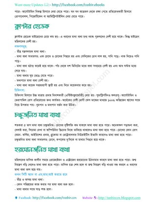 Want more Updates 
http://tanbircox.blogspot.com
পারর। আরগতািারমন রবকল্প রহিারব তদয়া তেরে পারর। ঘন ঘন আিমি তথরক রো তপরে প্ররেররাধকারী রহিারব
তপ্রাপারনােে, রপরজারিরফন বা অযারমররপিাইরেন তদয়া তেরে পারর।
িািার তহরডক মাইরগ্ররনর ত রয় কম হয়। এ ধররনর মাথা বযথা মধয বয়স্ক পুরুষরদর তবশী হরয় থারক। রকন্তু মাইরগ্রন
মরহোরদর তবশী হয়।
- েীব্র েেিদায়ক মাথা বযথা।
- মাথা বযথা িাধারিে: এক ত ারে ও ত ারের রপছরন হয় এবিং তিরদরকর ত াে োে হয়, পারন পরড়। নাক রদরয়ও পারন
পরড়।
- মাথা বযথা হিাত্ কররই হরয় থারক। পাাঁ তথরক দশ রমরনরির মরধয বযথা িবর রয় তবশী হয় এবিং আধ ঘিার মরধয
তিরর োয়।
- মাথা বযথায় ঘুম তভরে তেরে পারর।
- মদযপারন মাথা বযথা তবশী হয়।
- মাথা বযথা করয়ক িপ্তাহবযাপী স্থ্ায়ী হয় এবিং রদরন করয়কবার করর হয়।
র রকৎিা রহিারব উচ্চ মাোয় প্রদাহ রবনাশকারী (এরিইনফ্লারমিরী) তদয়া হয়। িুমাররপরিনও ফেপ্রিূ। আরগতািারমন ও
তভরাপারমে তরাগ প্ররেররারধর জনয কােতকর। অরধতরকর তবশী তরাগী তফি মারস্কর মাধযরম ১০০% অরক্সরজন শ্বারির িারথ
রনরয় উপকার পায়। ধূমপান ও মদযপান বজতন করা উর ে।
শেকরা ৫ ভাগ মাথা বযথা েু জরনে। ত ারের দৃরষ্টশরে কম থাকরে মাথা বযথা হরে পারর। অরনকেি পড়াশুনা করা,
তিোই করা, রিরনমা তদো বা করম্পউিার রস্ক্ররনর রদরক োরকরয় থাকরেও মাথা বযথা হরে পারর। ত ারের তকান তরাগ
তেমন- করিতয়া, আইরররশর প্রদাহ, গ্লুরকামা বা তরররাবােবার রনউরাইরিি ইেযারদ কাররিও মাথা বযথা হরে পারর।
েু জরনে মাথা বযথা িাধারিে: ত ারে, কপারের দু’রদরক বা মাথার রপছরন হরয় থারক।
মরহোরদর মারিক কােীন িমরয় তপ্রারজরষ্টরন ও এররারজন হররমারনর উিানামার কাররি মাথা বযথা হরে পারর। জন্ম
রনয়েি বরড় তেরেও মাথা বযথা হরে পারর। মারিক ি তশষ হরে বা জন্ম রনয়েি বরড় োওয়া বন্ধ কররে এ ধররির
মাথা বযথা ভাে হরয় োয়।
- েীব্র ও অিহয মাথা বযথা।
- তকান পররশ্ররমর কাজ করার পর মাথা বযথা শুরু হরে।
- মাথা বযথার িারথ ঘাড় শে হরে।
 