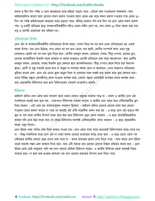 Want more Updates 
http://tanbircox.blogspot.com
করার দু-রেন রদন পেতন্ত এ তরাগ অনযজরনর মরধয ছরড়রয় পড়রে পারর। এিারক বরে িিংিমরির িময়কাে। আর
ভাইরািজরনে কাররি হরে তরারগর েেি প্রকাশ পাওয়ার আরগ তথরক শুরু করর েেি প্রকাশ পাওয়ার িাে তথরক ১০
রদন পর পেতন্ত ভাইরািগুরো অনযরদর মরধয ছড়ারে পারর। জীবািু তোকার পাাঁ -িাে রদন পর ত াে ওিার েেি প্রকাশ
পায়। দু-একরি বযরেিম ছাড়া কনজািংকরিভাইরিি েরদও তেমন করিন তরাগ নয়, িাে তথরক ১০ রদরন ভারো হরয় োয়,
েবু এ তরাগরি এরকবারর কম কষ্টকর নয়।
ত াে ওিা বা কনজািংকরিভাইরিি প্ররেররারধর উপায় আরছ। িাবান রদরয় ঘন ঘন হাে তধায়া প্ররেররারধর েুব একিা
ভারো উপায়। োর ত াে উরিরছ, তিও তেমন ঘন ঘন হাে তধারব; োর হয়রন, তরাগীর িিংস্পরশত আিা এমন িুস্থ্
তোরকরও তেমরন ঘন ঘন হাে ধুরয় রনরে হরব। তরাগীর বযবহূে রুমাে, তোয়ারে, গামছা, রিিুয তপপার, ত ারের েপ,
ত ারের কিরমরিকি ইেযারদ অরনয বযবহার না করার মাধযরমও তরাগরি প্ররেররাধ করা োরব অরনকািংরশ। আর তরাগীর
বযবহূে রুমাে, তোয়ারে, গামছা ইেযারদ ধুরয় তফেরে হরব োৎেরিকভারব। রিিুয তপপার তফরে রদরে হরব রনরাপদ
স্থ্ারন। তরাগী বা িুস্থ্ িবারই ত ারে হাে বা আেুে না োগারনা অথবা ত াে না ক োরনা—এিব অভযািও প্ররেররারধ
ভূ রমকা রােরব তবশ। ত াে ওিা ত ারে ভু রে আেুে রদরে বা ক োরে িরে িরেই হাে ভারো করর ধুরয় তফেরে হরব।
োরে রবরভন্ন বস্তুরে তরাগজীবািু তেরগ োওয়ার আশিা করম, তকারনা বস্তুরক তফামাইরি রূপান্তর করার আশিা করম।
আর প্ররয়াজনীয় র রকৎিার জনয দ্রুে র রকৎিরকর পরামশত তনওয়ািাও জরুরর।
ভাইরাি জরনে ত াে ওিার জনয িাধারি ভারব তেমন তকারনা ওষুরধর দরকার পরড় না । কারি এ জােীয় ত াে ওিা
িােরদরনর মরধযই ভাে হরয় োয় । োরপরও র রকৎিক কেরনা কেরনা এ জােীয় ত াে ওিার জনয এরিবারয়ারিক েপ
রদরয় থারকন । এিা তদয়া হয় িেতকোমূেক পদরেপ রহরিরব । ভাইরাি জরনে ত ারের তরারগর ফরে অনয তকারনা
িিংিমি তেরনা হামো কররে না পারর তি জরনযই এই এরি বারয়ারিক প্রদান করা হয় । এ ছাড়া ত াে ওিা ছাড়াও েরদ
জ্বর বা গো বযাথা জােীয় উপিগত থারক েরব োর জনয র রকৎিক ওষুধ প্রদান কররবন । এ ছাড়া বযাকরিররয়াজরনে
কাররি েরদ ত াে উরি থারক েরব তি তেরে র রকৎিক অবশযই এরিবারয়ারিক প্রদান কররবন । এ ছাড়া প্ররয়াজনীয়
আররা ওষুধ রদরবন।
ত াে উিরে গরম পারনর তিাঁক রদরে আরাম পাওয়া োয়। ত াে ওিার িারথ িারথ অরনরকই র রকৎিরকর কারছ তেরে ান
না । রকন্তু িােরদরনর মরধয ত াে ওিা না তগরে অবশয ত ারের ডাোররর কারছ তেরে হরব । এ ছাড়া ত ারে ওিার পর
তিররয়ড জােীয় তকারনা ওষুধ ত ারে তদয়া োরব না । োরে মারাত্মক কু ফে তদো রদরে পারর । আর কাররা ত াে উিরে
োরক েরোিা িম্ভব একা থাকরে রদরে হরব। আর এরি কররে হরব ত ারের তরারগর রবোর প্ররেহে করার জনয । ত াে
উিরে তকউ তকউ শামুরকর পারন িহ নানা ধররির তিািকা র রকৎিা কররন। এ জােীয় র রকৎষা তথরক অবশযই রবরে
থাকরে হরব। না হরে অন্ধ হওয়ার আশিংকা িহ নানা ধররির মারাত্মক উপিগত তদো রদরে পারর
 