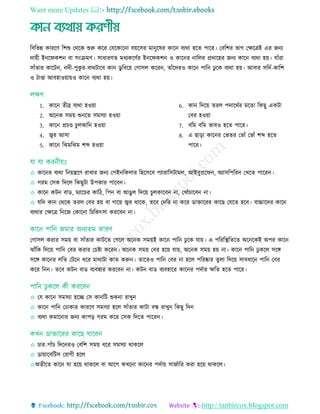 Want more Updates 
http://tanbircox.blogspot.com
রবরভন্ন কাররি রশশু তথরক শুরু করর তেরকারনা বয়রির মানুরষর কারন বযথা হরে পারর। তবরশর ভাগ তেরেই এর জনয
দায়ী ইনরফকশন বা িিংিমি। িাধারিে মধযকরিতর ইনরফকশন ও কারনর নারের প্রদারহর জনয কারন বযথা হয়। োাঁরা
িাাঁোর কারিন, নদী-পুকু র-বাথিারব কান ডু রবরয় তগািে কররন, োাঁরদরও কারন পারন েু রক বযথা হয়। আবার িরদত-কারশ
ও িাণ্ডা আবহাওয়ায়ও কারন বযথা হয়।
1. কারন েীব্র বযথা হওয়া
2. অরনক িময় শুনরে িমিযা হওয়া
3. কারন প্র ণ্ড ুেকারন হওয়া
4. জ্বর আিা
5. কারন রেমরেম শব্দ হওয়া
6. কান রদরয় েরে পদারথতর মরো রকছু একিা
তবর হওয়া
7. বরম বরম ভাবও হরে পারর।
8. এ ছাড়া কারনর তভের তভাাঁ তভাাঁ শব্দ হরে
পারর।
✩ কারনর বযথা রনয়েরি রাোর জনয তপইনরকোর রহরিরব পযারারিিামে, আইবুপ্ররফন, অযািরপররন তেরে পাররন।
✩ গরম তিক রদরে রকছুিা উপকার পারবন।
✩ কারন কিন বাড, মযার র কারি, রপন বা আেুে রদরয় ুেকারবন না, তোাঁ ারবন না।
✩ েরদ কান তথরক েরে তবর হয় বা গারয় জ্বর থারক, েরব তদরর না করর ডাোররর কারছ তেরে হরব। বাচ্চারদর কারন
বযথার তেরে রনরজ তকারনা র রকৎিা কররবন না।
তগািে করার িময় বা িাাঁোর কািরে তগরে অরনক িময়ই কারন পারন েু রক োয়। এ পরররস্থ্রেরে অরনরকই অপর কারন
োাঁরক রদরয় পারন তবর করার ত ষ্টা কররন। অরনক িময় তবর হরয় োয়, অরনক িময় হয় না। কারন পারন েু করে িরে
িরে কারনর েরে তিরন ধরর মাথািা কাে করুন। োরেও পারন তবর না হরে পররষ্কার েুো রদরয় িাবধারন পারন তবর
করর রনন। েরব কিন বাড বযবহার কররবন না। কিন বাড বযবহারর কারনর পদতার েরে হরে পারর।
✩ তে কারন িমিযা হরে তি কানরি শুকনা রােুন
✩ কারন পারন তোকার কাররি িমিযা হরে িাাঁোর কািা বন্ধ রােুন রকছু রদন
✩ বযথা কমারনার জনয কাপড় গরম করর তিক রদরে পাররন।
✩ ার-পাাঁ রদরনরও তবরশ িময় ধরর িমিযা থাকরে
✩ ডায়ারবরিি তরাগী হরে
✩অেীরে কারন ঘা হরয় থাকরে বা আরগ কেরনা কারনর পদতায় িাজতারর করা হরয় থাকরে।
 