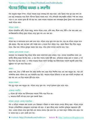 Want more Updates 
http://tanbircox.blogspot.com
দাাঁে মানুরষর অমূেয িম্পদ। দাাঁরের িাহারেয মানুষ োদযবস্তু বতন করর থারক। বতন রিয়ার িময় মুে হরে োো রি
তবর হরয় োদযদ্ররবযর িারথ রমরশ পররপাক রিয়ায় িাহােয করর। দাাঁে তিৌেরেতর অে/দন্তহীন বযরেরা স্পষ্ট কথা বেরে
পারর না এবিং োরদর মুরের শ্রী নষ্ট হরয় োয়। হজম কারজর িাহারেযর জনয োদযবস্তুরক িু করা িু করা করর গেধিঃকরি
করাই দাাঁরের কাজ।
দাাঁরের গিনজরনে ত্রুরি, দাাঁরের অেত্ন, আঘাে দাাঁরের তপাকা, তবরশ গরম, শীেে োদয, রমরষ্ট ও িক োদয গ্রহি এবিং
অপররষ্কারজরনে জীবািু দূষরি দাাঁরের তগাড়া ফু রে োয় এবিং বযথা হয়।
দাাঁরের েয় বা আঘােপ্রাপ্ত অিংশ ভাো তদো োরব। দাাঁরের তগাড়া ফু রে োে হরয় োয়। মরন হয় দাাঁরের তগাড়ার মািংি
বৃরদ্ধ হরয়রছ। েীব্র বযথা হয়/বযথা তিই পারশ্বতর মাথা ও কারনর র রপ ছরড়রয় পরড়। বযথার েীব্রো ধীরর ধীরর বাড়রে
থারক। উষ্ণ গরম পারনরে কু েকু া কররে বযথা বারড়। দাাঁরে তিাকা োগারে রেপাে হরে পারর।
আহাররর পর োদযদ্ররবযর রকছু দাাঁরের ফাাঁরক অথবা আরশপারশ তেরগ থাকরে পারর। তিোরন বযাকরিররয়া নামক এক
জােীয় জীবািু অরের উৎপরি করর। এ অে দাাঁরে িামানয গরেতর িৃরষ্ট করর। প্ররেরষধক বযবস্থ্া গ্রহি না কররে এ গেত
রদরন রদরন বড় হরে থারক। এ পেতারয় আিান্ত দাাঁরের োরাপ অিংশিু কু দন্ত র রকৎিরকর পরামশত অনুোয়ী তফরে রদরয়
িুষ্ঠু ভারব গেত পূরি করর রদরে হরব।
প্রথরম গরম, িাো ও রমরষ্ট অথবা িক (অে) জােীয় োদয তেরে দাাঁরে রশররশর করর এবিং বযথা অনুভূ ে হয়। পরর এিা
িাবতেরিক বযথায় পররিে হয় এবিং অিহনীয় হরয় উরি। েয়প্রাপ্ত দাাঁরের র রকৎিা না করা হরে দাাঁেরি িম্পূিতরূরপ নষ্ট
হরয় োয় এবিং এর রনর েরের িৃরষ্ট হরে থারক।
দাাঁে মৃদু নাড়ায় বযথা অনুভূ ে হয়। দাাঁরের তগাড়া ফু রে োয়। িম্পূিত মুেমেে ফু রে তেরে পারর।
১. দাাঁরের িৃষ্ট গেতরক দন্ত র রকৎিরকর িাহারেয রপরেিং করর রনরে হয়।
২. েয়প্রাপ্ত দাাঁেরি নষ্ট হরয় তগরে েুরে তফোই উিম।
দাাঁে ও মারড়রে োদযদ্রবয জমা হওয়ায় এবিং উিমরূরপ পররষ্কার না করার কাররি তিোরন জীবািু জরন্ম। দাাঁরের তগাড়ার
উপররর তপররঅরিয়াম তমমরব্ররনর িিংরোগস্থ্ে নষ্ট করর। ঐ স্থ্ারন জীবািু জরন্ম প নরশে দুগতন্ধেুে দন্তররারগর িৃরষ্ট
করর। এভারব দাাঁরের তগাড়া ফু রে উরি এবিং কেনও কেনও পুাঁজ তদো োয়। তে িকে মানুষ পরররমে োদয তেরে পায়
না োরদর মরধয এ তরাগ প্রায়ই তদো োয়।
 